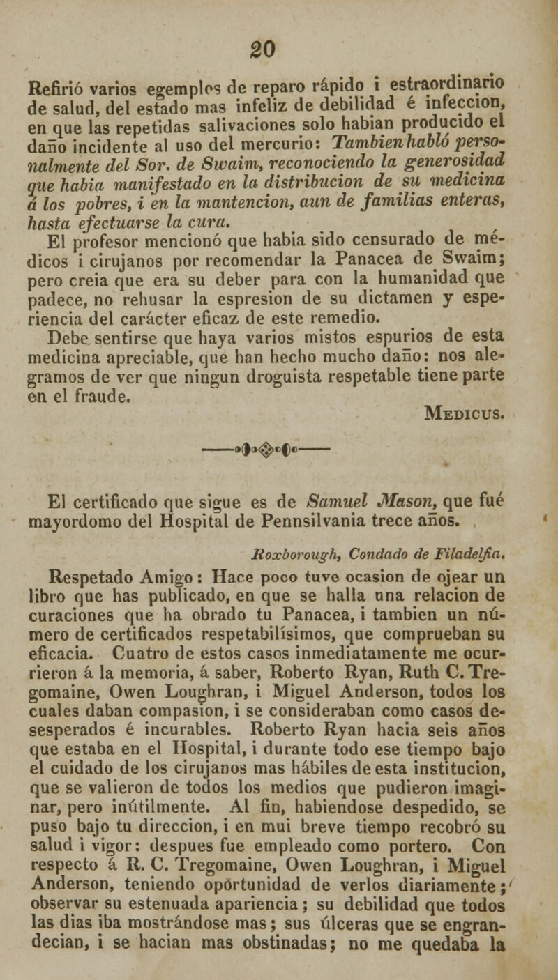 Refirió varios egemplos de reparo rápido i estraordinario de salud, del estado mas infeliz de debilidad é infección, en que las repetidas salivaciones solo habían producido el daño incidente al uso del mercurio: Tambienhabló perso- nalmente del Sor. de Swaim, reconociendo la generosidad que habia manifestado en la distribución de su medicina á los pobres, i en la mantención, aun de familias enteras, hasta efectuarse la cura. / El profesor mencionó que habia sido censurado de mé- dicos i cirujanos por recomendar la Panacea de Swaim; pero creia que era su deber para con la humanidad que padece, no rehusar la espresion de su dictamen y espe- riencia del carácter eficaz, de este remedio. Debe sentirse que haya varios mistos espurios de esta medicina apreciable, que han hecho mucho daño: nos ale- gramos de ver que ningún droguista respetable tiene parte en el fraude. Medicus. El certificado que sigue es de Samuel Masón, que fué mayordomo del Hospital de Pennsilvania trece años. Roxborough, Condado de Filadelfia. Respetado Amigo: Haré poco tuve ocasión dp. ojear un libro que has publicado, en que se halla una relación de curaciones que ha obrado tu Panacea, i también un nú- mero de certificados respetabilísimos, que comprueban su eficacia. Cuatro de estos casos inmediatamente me ocur- rieron á la memoria, á saber, Roberto Ryan, Ruth C. Tre- gomaine, Owen Loughran, i Miguel Anderson, todos los cuales daban compasión, i se consideraban como casos de- sesperados é incurables. Roberto Ryan hacia seis años que estaba en el Hospital, i durante todo ese tiempo bajo el cuidado de los cirujanos mas hábiles de esta institución, que se valieron de todos los medios que pudieron imagi- nar, pero inútilmente. Al fin, habiéndose despedido, se puso bajo tu dirección, i en mui breve tiempo recobró su salud i vigor: después fue empleado como portero. Con respecto á R. C. Tregomaine, Owen Loughran, i Miguel Anderson, teniendo oportunidad de verlos diariamente;' observar su estenuada apariencia; su debilidad que todos las dias iba mostrándose mas; sus úlceras que se engran- decían, i se hacían mas obstinadas; no me quedaba la