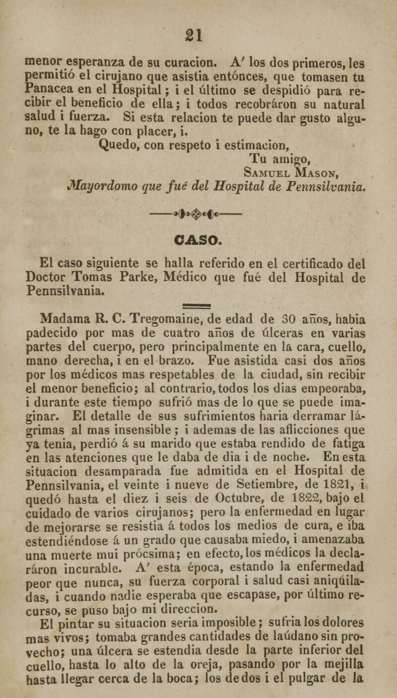 menor esperanza de su curación. A' los dos primeros, les permitió el cirujano que asistía entonces, que tomasen tu Panacea en el Hospital; i el último se despidió para re- cibir el beneficio de ella; i todos recobraron su natural salud i fuerza. Si esta relación te puede dar gusto algu- no, te la hago con placer, i. Quedo, con respeto i estimación, Tu amigo, Samuel Masón, Mayordomo que fué del Hospital de Pennsilvania. CASO. El caso siguiente se halla referido en el certificado del Doctor Tomas Parke, Médico que fué del Hospital de Pennsilvania. Madama R. C. Tregomaine, de edad de 30 años, había padecido por mas de cuatro años de úlceras en varias partes del cuerpo, pero principalmente en la cara, cuello, mano derecha, i en el brazo. Fue asistida casi dos años por los médicos mas respetables de la ciudad, sin recibir el menor beneficio; al contrario,todos los días empeoraba, i durante este tiempo sufrió mas de lo que se puede ima- ginar. El detalle de sus sufrimientos haria derramar lá- grimas al mas insensible ; i ademas de las aflicciones que ya tenia, perdió á su marido que estaba rendido de fatiga en las atenciones que le daba de dia i de noche. En esta situación desamparada fue admitida en el Hospital de Pennsilvania, el veinte i nueve de Setiembre, de 1821, i quedó hasta el diez i seis de Octubre, de 1822, bajo el cuidado de varios cirujanos; pero la enfermedad en lugar de mejorarse se resistía á todos los medios de cura, e iba estendiéndose á un grado que causaba miedo, i amenazaba una muerte mui prócsima; en efecto, los médicos la decla- raron incurable. A' esta época, estando la enfermedad peor que nunca, su fuerza corporal i salud casi aniquila- das, i cuando nadie esperaba que escapase, por último re- curso, se puso bajo mi dirección. El pintar su situación seria imposible; sufría los dolores mas vivos; tomaba grandes cantidades de láudano sin pro- vecho; una úlcera se estendia desde la parte inferior del cuello, hasta lo alto de la oreja, pasando por la mejilla hasta llegar cerca de la boca; los dedos i el pulgar de la