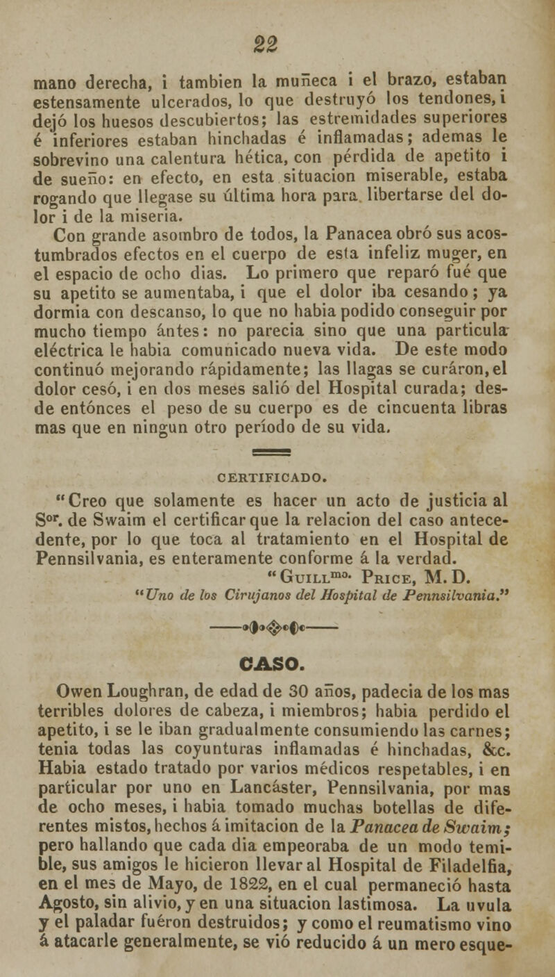 mano derecha, i también la muñeca i el brazo, estaban estensamente ulcerados, lo que destruyó los tendones, i dejó los huesos descubiertos; las estremidades superiores é inferiores estaban hinchadas é inflamadas; ademas le sobrevino una calentura hética, con pérdida de apetito i de sueño: en efecto, en esta situación miserable, estaba rogando que llegase su última hora para libertarse del do- lor i de la miseria. Con grande asombro de todos, la Panacea obró sus acos- tumbrados efectos en el cuerpo de esta infeliz muger, en el espacio de ocho dias. Lo primero que reparó fué que su apetito se aumentaba, i que el dolor iba cesando; ya dormia con descanso, lo que no habia podido conseguir por mucho tiempo antes: no parecía sino que una partícula eléctrica le habia comunicado nueva vida. De este modo continuó mejorando rápidamente; las llagas se curaron,el dolor cesó, i en dos meses salió del Hospital curada; des- de entonces el peso de su cuerpo es de cincuenta libras mas que en ningún otro período de su vida. CERTIFICADO. Creo que solamente es hacer un acto de justicia al Sor. de Swaim el certificar que la relación del caso antece- dente, por lo que toca al tratamiento en el Hospital de Pennsilvania, es enteramente conforme a la verdad. GuiLLmo- Price, M.D. Uno de los Cirujanos del Hospital de Pennsilvania. »(><»<&>ef)e CASO. Owen Loughran, de edad de 30 años, padecía de los mas terribles dolores de cabeza, i miembros; habia perdido el apetito, i se le iban gradualmente consumiendo las carnes; tenia todas las coyunturas inflamadas é hinchadas, &c. Habia estado tratado por varios médicos respetables, i en particular por uno en Lancáster, Pennsilvania, por mas de ocho meses, i había tomado muchas botellas de dife- rentes mistos, hechos á imitación de la Panacea de Swaim; pero hallando que cada dia empeoraba de un modo temi- ble, sus amigos le hicieron llevar al Hospital de Filadelfia, en el mes de Mayo, de 1822, en el cual permaneció hasta Agosto, sin alivio, y en una situación lastimosa. La uvula y el paladar fueron destruidos; y como el reumatismo vino á atacarle generalmente, se vio reducido á un meroesque-