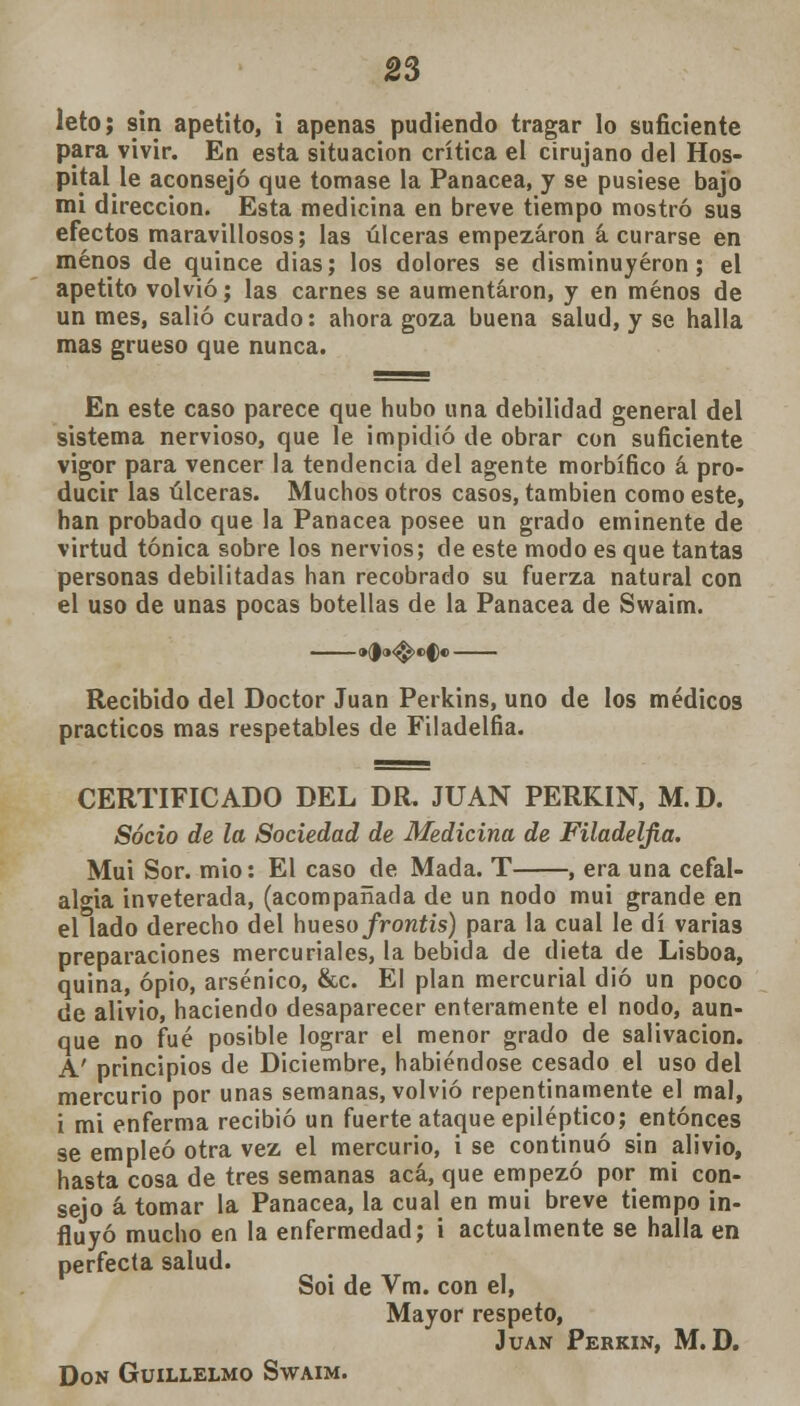 leto; sin apetito, i apenas pudiendo tragar lo suficiente para vivir. En esta situación crítica el cirujano del Hos- pital le aconsejó que tomase la Panacea, y se pusiese bajo mi dirección. Esta medicina en breve tiempo mostró sus efectos maravillosos; las úlceras empezaron á curarse en menos de quince dias; los dolores se disminuyeron; el apetito volvió; las carnes se aumentaron, y en menos de un mes, salió curado: ahora goza buena salud, y se halla mas grueso que nunca. En este caso parece que hubo una debilidad general del sistema nervioso, que le impidió de obrar con suficiente vigor para vencer la tendencia del agente morbífico á pro- ducir las úlceras. Muchos otros casos, también como este, han probado que la Panacea posee un grado eminente de virtud tónica sobre los nervios; de este modo es que tantas personas debilitadas han recobrado su fuerza natural con el uso de unas pocas botellas de la Panacea de Swaim. Recibido del Doctor Juan Perkins, uno de los médicos prácticos mas respetables de Filadelfia. CERTIFICADO DEL DR. JUAN PERKIN, M.D. Socio de la Sociedad de Medicina de Filadelfia. Muí Sor. mió: El caso de Mada. T , era una cefal- algia inveterada, (acompañada de un nodo mui grande en el lado derecho del hueso/rcmf/s) para la cual le di varias preparaciones mercuriales, la bebida de dieta de Lisboa, quina, opio, arsénico, &c. El plan mercurial dio un poco de alivio, haciendo desaparecer enteramente el nodo, aun- que no fué posible lograr el menor grado de salivación. A' principios de Diciembre, habiéndose cesado el uso del mercurio por unas semanas, volvió repentinamente el mal, i mi enferma recibió un fuerte ataque epiléptico; entonces se empleó otra vez el mercurio, i se continuó sin alivio, hasta cosa de tres semanas acá, que empezó por mi con- sejo á tomar la Panacea, la cual en mui breve tiempo in- fluyó mucho en la enfermedad; i actualmente se halla en perfecta salud. Soi de Vm. con el, Mayor respeto, Juan Perkin, M.D. Don Guillelmo Swaim.