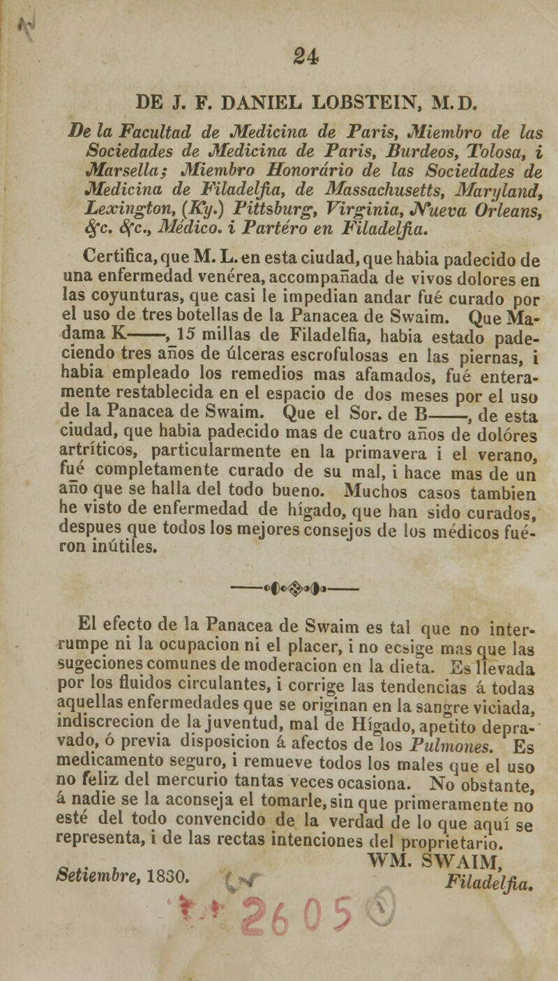 u DE J. F. DANIEL LOBSTEIN, M.D. De la Facultad de Medicina de Paris, Miembro de las Sociedades de Medicina de Paris, Burdeos, Tolosa, i Marsella; Miembro Honorario de las Sociedades de Medicina de Filadeljia, de Massachusetts, Maryland, Lexington, (Ky.) Pittsburg, Virginia, Nueva Orleans, Sfc. 8fc, Médico, i Partero en Filadeljia. Certifica, que M. L. en esta ciudad, que habia padecido de una enfermedad venérea, accompanada de vivos dolores en las coyunturas, que casi le impedían andar fué curado por el uso de tres botellas de la Panacea de Swaim. Que Ma- dama K ,15 millas de Filadelfia, habia estado pade- ciendo tres años de úlceras escrofulosas en las piernas, i habia empleado los remedios mas afamados, fué entera- mente restablecida en el espacio de dos meses por el uso de la Panacea de Swaim. Que el Sor. de B , de esta ciudad, que habia padecido mas de cuatro años de dolores artríticos, particularmente en la primavera i el verano, fué completamente curado de su mal, i hace mas de un año que se halla del todo bueno. Muchos casos también he visto de enfermedad de hígado, que han sido curados, después que todos los mejores consejos de los médicos fue- ron inútiles. El efecto de la Panacea de Swaim es tal que no inter- rumpe ni la ocupación ni el placer, i no ecsige mas que las sugeciones comunes de moderación en la dieta. Es llevada por los fluidos circulantes, i corrige las tendencias á todas aquellas enfermedades que se originan en la sangre viciada, indiscreción de la juventud, mal de Hígado, apelito depra- vado, ó previa disposición á afectos de los Pulmones. Es medicamento seguro, i remueve todos los males que el uso no feliz del mercurio tantas veces ocasiona. No obstante, á nadie se la aconseja el tomarle, sin que primeramente no' esté del todo convencido de la verdad de lo que aquí se representa, i de las rectas intenciones del proprietario. OA. t WM. SWAIM, Setiembre, 1830. Filadelfia. 2605