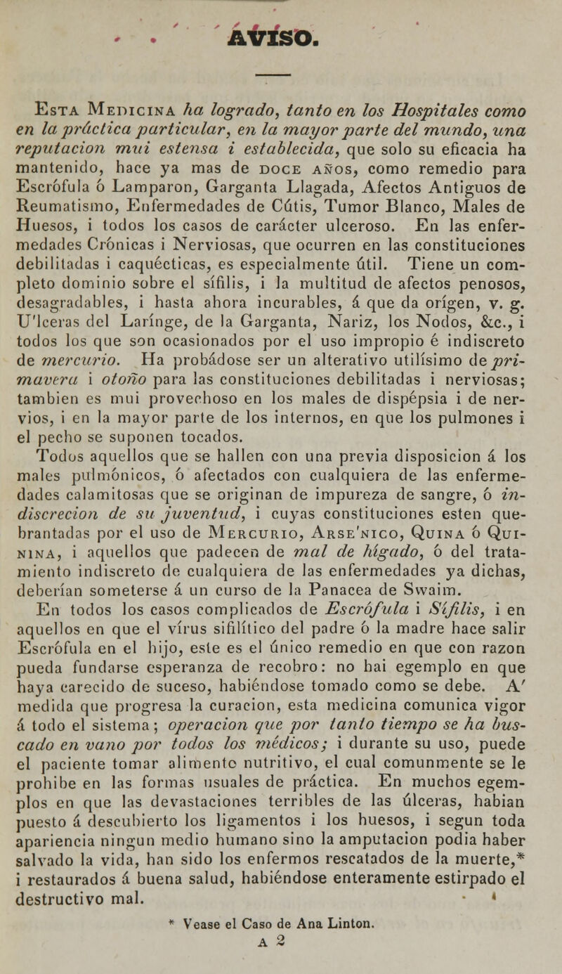 AVISO. Esta Medicina ha logrado, tanto en los Hospitales como en la práctica particular, en la mayor parte del mundo, una reputación mui estensa i establecida, que solo su eficacia ha mantenido, hace ya mas de doce años, como remedio para Escrófula ó Lamparon, Garganta Llagada, Afectos Antiguos de Reumatismo, Enfermedades de Cátis, Tumor Blanco, Males de Huesos, i todos los casos de carácter ulceroso. En las enfer- medades Crónicas i Nerviosas, que ocurren en las constituciones debilitadas i caquécticas, es especialmente útil. Tiene un com- pleto dominio sobre el sífilis, i la multitud de afectos penosos, desagradables, i hasta ahora incurables, á que da origen, v. g. U'lceras del Laringe, de la Garganta, Nariz, los Nodos, &c, i todos los que son ocasionados por el uso impropio é indiscreto de mercurio. Ha probádose ser un alterativo útilísimo de pri- mavera i otoño para las constituciones debilitadas i nerviosas; también es mui provechoso en los males de dispepsia i de ner- vios, i en la mayor parte de los internos, en que los pulmones i el pecho se suponen tocados. Todos aquellos que se hallen con una previa disposición á los males pulmónicos, ó afectados con cualquiera de las enferme- dades calamitosas que se originan de impureza de sangre, ó in- discreción de su juventud, i cuyas constituciones estén que- brantadas por el uso de Mercurio, Arse'nico, Quina ó Qui- nina, i aquellos que padecen de mal de hígado, ó del trata- miento indiscreto de cualquiera de las enfermedades ya dichas, deberían someterse á un curso de la Panacea de Swaim. En todos los casos complicados de Escrófula i Sífilis, i en aquellos en que el virus sifilítico del padre ó la madre hace salir Escrófula en el hijo, este es el único remedio en que con razón pueda fundarse esperanza de recobro: no hai egemplo en que haya carecido de suceso, habiéndose tomado como se debe. A' medida que progresa la curación, esta medicina comunica vigor á todo el sistema; operación que por tanto tiempo se ha bus- cado en vano por todos los médicos; i durante su uso, puede el paciente tomar alimento nutritivo, el cual comunmente se le prohibe en las formas usuales de práctica. En muchos egem- plos en que las devastaciones terribles de las úlceras, habían puesto á descubierto los ligamentos i los huesos, i según toda apariencia ningún medio humano sino la amputación podia haber salvado la vida, han sido los enfermos rescatados de la muerte,* i restaurados á buena salud, habiéndose enteramente estirpado el destructivo mal. • * * Véase el Caso de Ana Linton. A 2