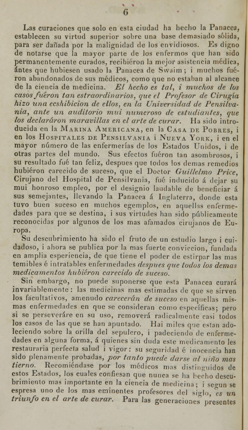 G Las curaciones que solo en esla ciudad ha hecho la Panacea, establecen su virtud superior sobre una base demasiado sólida, para ser dañada por la malignidad de los envidiosos. Es digno de notarse que la mayor parte de los enfermos que han sido permanentemente curados, recibieron la mejor asistencia médica, antes que hubiesen usado la Panacea de S\v;iim ; i muchos fue- ron abandonados de sus médicos, como que no estaban al alcance de la ciencia de medicina. El hecho es tal, i rmichos de los casos fueron tan estraordinarios, que el Profesor de Cirugía hizo una ecshibicion de ellos, en la Universidad de Pcnsilva- nia, ante un auditorio mui numeroso de estudiantes, que los declararon maravillas en el arle de curar. Ha sido intro- ducida en la Marina Americana, en la Casa de Pobres, i en los Hospitales de Pensii.vania i Nueva York, i en el mayor número de las enfermerías de los Estados Unidos, i de otras partes del mundo. Sus efectos fueron tan asombrosos, i su resultado fué tan feliz, después que lodos los demás remedios hubieron carecido de suceso, que el Doctor Guillclmo Price, Cirujano del Hospital de Pensilvania, fué inducido á dejar su mui honroso empleo, por el designio laudable de beneficiar á sus semejantes, llevando la Panacea á Inglaterra, donde esta tuvo buen suceso en muchos egemplos, en aquellas enferme- dades para que se destina, i sus virtudes han sido públicamente reconocidas por algunos de los mas afamados cirujanos de Eu- ropa. Su descubrimiento ha sido el fruto de un estudio largo i cui- dadoso, i ahora se publica por la mas fuerte convicción, fundada en amplia esperiencia, de que tiene el poder de estirpar las mas temibles é intratables enfermedades después que todos los demás medicamentos hubieron carecido de suceso. Sin embargo, no puede suponerse que esta Panacea curará invariablemente: las medicinas mas estimadas de que se sirven los facultativos, amenudo carecerán de suceso en aquellas mis- mas enfermedades en que se consideran como específicas; pero si se perseverare en su uso, removerá radicalmente rasi todos los casos de las que se han apuntado. Hai miles que están ado- leciendo sobre la orilla del sepulcro, i padeciendo de enferme- dades en alguna forma, á quienes sin duda este medicamento les restauraría perfecta salud i vigor: su seguridad é inocencia han sido plenamente probadas, por tanto puede darse ul niño mas tierno. Recomiéndase por los médicos mas distinguidos de estos Estados, los cuales confiesan que nunca se ha hecho descu- brimiento mas importante en la ciencia de medicina ; i se^un se espresa uno de los mas eminentes profesores del siglo ^es un triunfo en el arte de curar. Para las generaciones presentes