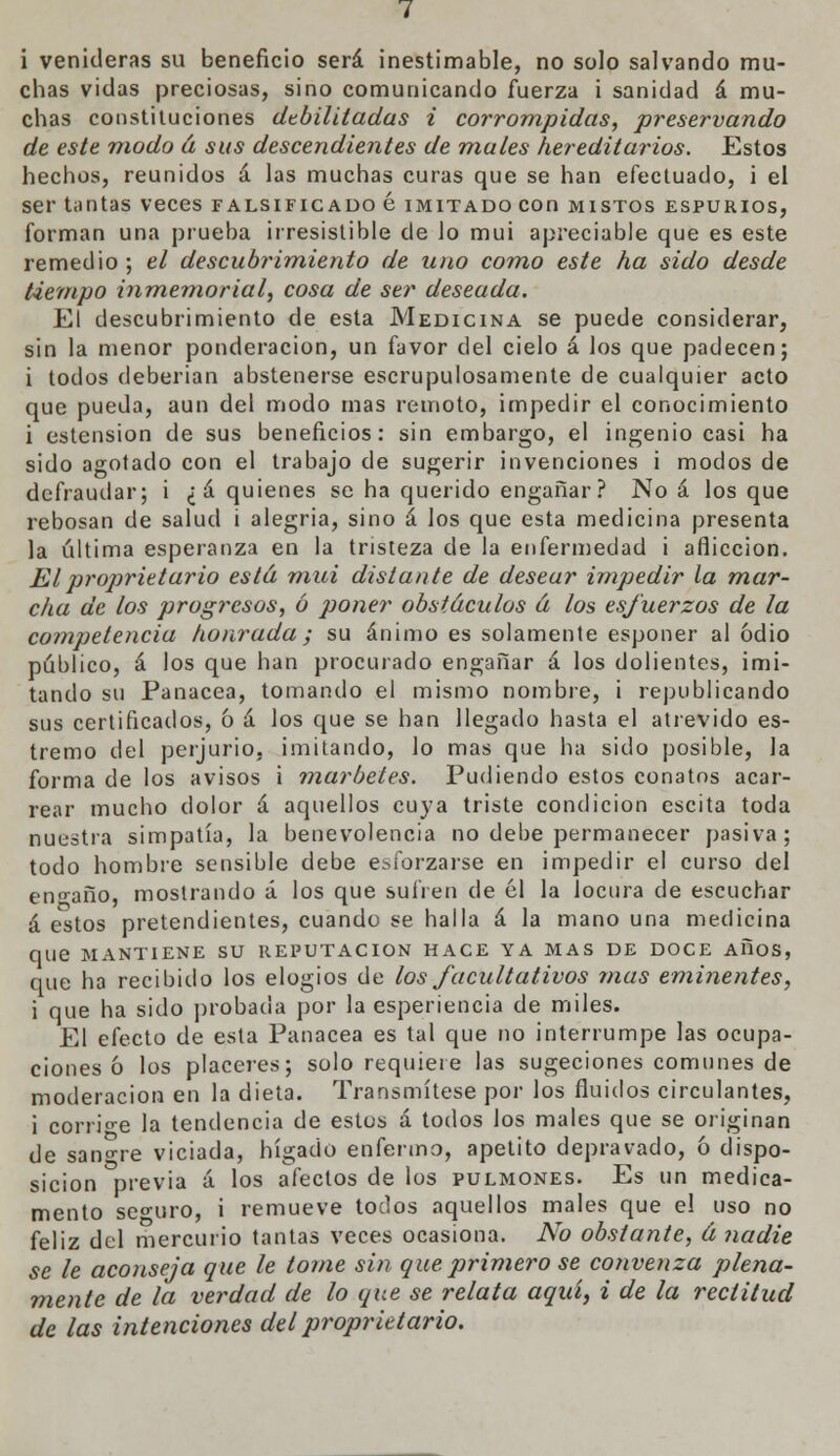 i venideras su beneficio será inestimable, no solo salvando mu- chas vidas preciosas, sino comunicando fuerza i sanidad á mu- chas constituciones debilitadas i corrompidas, preservando de este modo á sus descendientes de mates hereditarios. Estos hechos, reunidos á las muchas curas que se han efectuado, i el ser tantas veces falsificado é imitado con mistos espurios, forman una prueba irresistible de lo mui apreciable que es este remedio ; el descubrimiento de uno como este ha sido desde tiempo inmemorial, cosa de ser deseada. El descubrimiento de esta Medicina se puede considerar, sin la menor ponderación, un favor del cielo á los que padecen; i todos deberían abstenerse escrupulosamente de cualquier acto que pueda, aun del modo mas remoto, impedir el conocimiento i ostensión de sus beneficios: sin embargo, el ingenio casi ha sido agotado con el trabajo de sugerir invenciones i modos de defraudar; i ¿á quienes se ha querido engañar? No á los que rebosan de salud i alegría, sino á los que esta medicina presenta la última esperanza en la tristeza de la enfermedad i aflicción. JE l proprietario está mui distante de desear impedir la mar- cha de los progresos, ó poner obstáculos á los esfuerzos de la competencia honrada ; su ánimo es solamente esponer al odio público, á los que han procurado engañar á los dolientes, imi- tando su Panacea, tomando el mismo nombre, i republicando sus certificados, 6 á los que se han llegado hasta el atrevido es- tremo del perjurio, imitando, lo mas que ha sido posible, la forma de los avisos i marbetes. Pudiendo estos conatos acar- rear mucho dolor á aquellos cuya triste condición escita toda nuestra simpatía, la benevolencia no debe permanecer pasiva; todo hombre sensible debe esforzarse en impedir el curso del encaño, mostrando á los que sufren de 61 la locura de escuchar á estos pretendientes, cuando se halla á la mano una medicina que MANTIENE SU REPUTACIÓN HACE YA MAS DE DOCE AllOS, que ha recibido los elogios de los facultativos mas eminentes, i que ha sido probada por la esperiencia de miles. El efecto de esta Panacea es tal que no interrumpe las ocupa- ciones ó los placeres; solo requiere las sugeciones comunes de moderación en la dieta. Transmítese por los fluidos circulantes, i corri-e la tendencia de estos á todos los males que se originan de sanare viciada, hígado enfermo, apetito depravado, ó dispo- sición previa á los afectos de los pulmones. Es un medica- mento seguro, i remueve todos aquellos males que el uso no feliz del mercurio tantas veces ocasiona. No obstante, á nadie se le aconseja que le tome sin que primero se convenza plena- mente de la verdad de lo que se relata aquí, i de la rectitud de las intenciones del proprietario.