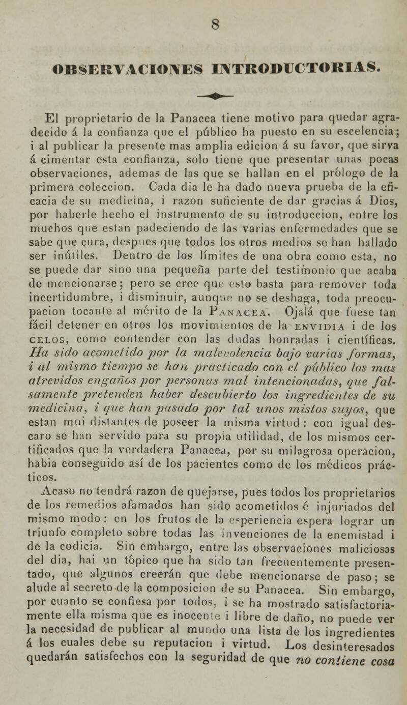 OBSERVACIONES INTRODUCTORIAS. El proprietario de la Panacea tiene motivo para quedar agra- decido á la confianza que el público ha puesto en su escelencia; i al publicar la presente mas amplia edición á su favor, que sirva á cimentar esta confianza, solo tiene que presentar unas pocas observaciones, ademas de las que se hallan en el prólogo de la primera colección. Cada dia le ha dado nueva prueba de la efi- cacia de su medicina, i razón suficiente de dar gracias á Dios, por haberle hecho el instrumento de su introducción, entre los muchos que están padeciendo de las varias enfermedades que se sabe que cura, después que todos los otros medios se han hallado ser inútiles. Dentro de los límites de una obra como esta, no se puede dar sino una pequeña parte del testimonio que acaba de mencionarse; pero se cree que esto basta para remover toda incertidumbre, i disminuir, aunque no se deshaga, toda preocu- pación tocante al mérito de la Panacea. Ojalá que fuese tan fácil detener en otros los movimientos de la envidia i de los celos, como contender con las dudas honradas i científicas. Ha sido acometido por la malevolencia bajo varias formas, i al mismo tiempo se han practicado con el público los mas atrevidos engaños por personas mal intencionadas, que fal- samente pretenden haber descubierto los ingredientes de su medicina, i que han pasado por tal unos mistos suyos, que están mui distantes de poseer la misma virtud : con igual des- caro se han servido para su propia utilidad, de los mismos cer- tificados que la verdadera Panacea, por su milagrosa operación, habia conseguido así de los pacientes como de los médicos prác- ticos. Acaso no tendrá razón de quejarse, pues todos los propietarios de los remedios afamados han sido acometidos é injuriados del mismo modo: en los frutos de la experiencia espera lograr un triunfo completo sobre todas las invenciones de la enemistad i de la codicia. Sin embargo, entre las observaciones maliciosas del dia, hai un tópico que ha sido tan frecuentemente presen- tado, que algunos creerán que debe mencionarse de paso; se alude al secreto-de la composición de su Panacea. Sin embargo, por cuanto se confiesa por todos, i se ha mostrado satisfactoria- mente ella misma que es inocente i libre de daño, no puede ver la necesidad de publicar al mundo una lista de los ingredientes á los cuales debe su reputación i virtud. Los desinteresados quedarán satisfechos con la seguridad de que no contiene cosa