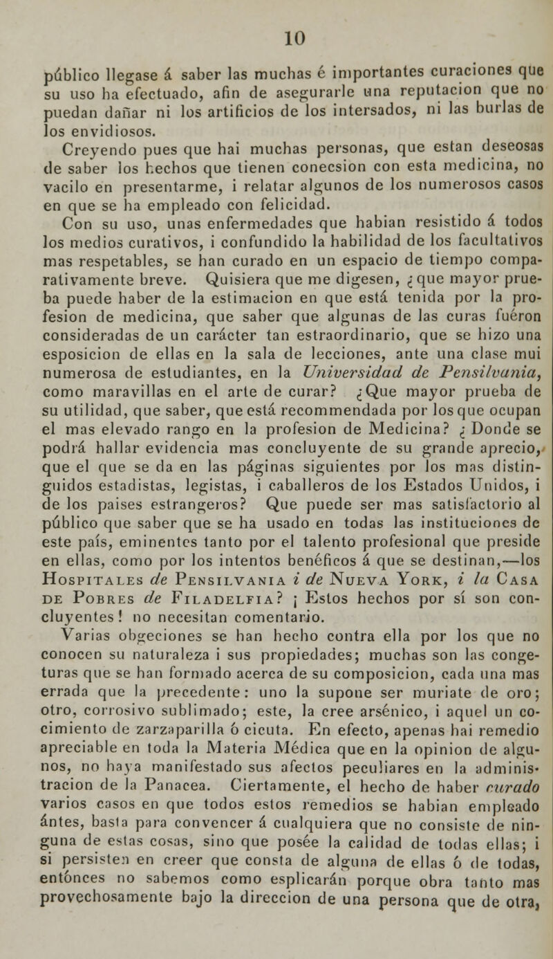 público llegase á saber las muchas é importantes curaciones que su uso ha efectuado, afin de asegurarle una reputación que no puedan dañar ni los artificios de los intersados, ni las burlas de los envidiosos. Creyendo pues que hai muchas personas, que están deseosas de saber los hechos que tienen conecsion con esta medicina, no vacilo en presentarme, i relatar algunos de los numerosos casos en que se ha empleado con felicidad. Con su uso, unas enfermedades que habían resistido á todos los medios curativos, i confundido la habilidad de los facultativos mas respetables, se han curado en un espacio de tiempo compa- rativamente breve. Quisiera que me digesen, ¿ que mayor prue- ba puede haber de la estimación en que está tenida por la pro- fesión de medicina, que saber que algunas de las curas fueron consideradas de un carácter tan estraordinario, que se hizo una esposicion de ellas en la sala de lecciones, ante una clase mui numerosa de estudiantes, en la Universidad de Pensilvania, como maravillas en el arte de curar? ¿Que mayor prueba de su utilidad, que saber, que está recommendada por los que ocupan el mas elevado rango en la profesión de Medicina? ¿ Donde se podrá hallar evidencia mas concluyente de su grande aprecio, que el que se da en las páginas siguientes por los mas distin- guidos estadistas, legistas, i caballeros de los Estados Unidos, i de los paises estrangeros? Que puede ser mas satisfactorio al público que saber que se ha usado en todas las instituciones de este país, eminentes tanto por el talento profesional que preside en ellas, como por los intentos benéficos á que se destinan,—los Hospitales de Pensilvania i de Nueva York, i ¿a Casa de Pobres de Filadelfia? ¡ Estos hechos por sí son con- cluyentes! no necesitan comentario. Varias obgeciones se han hecho contra ella por los que no conocen su naturaleza i sus propiedades; muchas son las conge- turas que se han formado acerca de su composición, cada una mas errada que la precedente: uno la supone ser muríate de oro; otro, corrosivo sublimado; este, la cree arsénico, i aquel un co- cimiento de zarzaparilla ó cicuta. En efecto, apenas hai remedio apreciable en toda la Materia Médica que en la opinión de algu- nos, no haya manifestado sus afectos peculiares en la adminis- tración de la Panacea. Ciertamente, el hecho de haber curado varios casos en que todos estos remedios se habian empleado antes, basla para convencer á cualquiera que no consiste de nin- guna de estas cosas, sino que posee la calidad de todas ellas; i si persisten en creer que consta de alguna de ellas ó de todas, entonces no sabemos como esplicarán porque obra tanto mas provechosamente bajo la dirección de una persona que de otra,