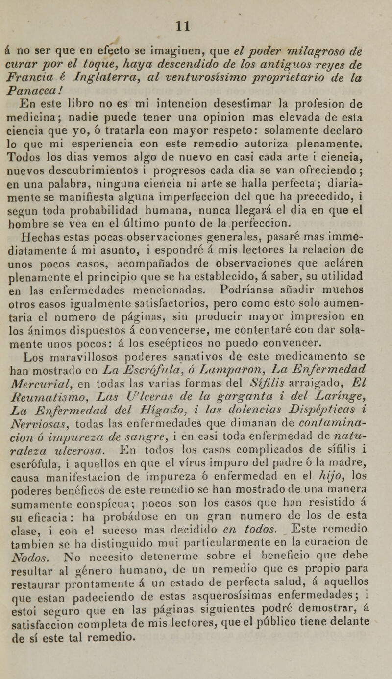 á no ser que en efecto se imaginen, que el poder milagroso de curar por el toque, haya descendido de los antiguos reyes de Francia é Inglaterra, al venturosísimo proprietario de la Panacea ! En este libro no es mi intención desestimar la profesión de medicina; nadie puede tener una opinión mas elevada de esta ciencia que yo, 6 tratarla con mayor respeto: solamente declaro lo que mi esperiencia con este remedio autoriza plenamente. Todos los dias vemos algo de nuevo en casi cada arte i ciencia, nuevos descubrimientos i progresos cada dia se van ofreciendo; en una palabra, ninguna ciencia ni arte se baila perfecta; diaria- mente se manifiesta alguna imperfección del que ha precedido, i según toda probabilidad humana, nunca llegará el dia en que el hombre se vea en el último punto de la perfección. Hechas estas pocas observaciones generales, pasaré mas imme- diatamente á mi asunto, i espondré á mis lectores la relación de unos pocos casos, acompañados de observaciones que aclaren plenamente el principio que se ha establecido, á saber, su utilidad en las enfermedades mencionadas. Podríanse añadir muchos otros casos igualmente satisfactorios, pero como esto solo aumen- taría el numero de páginas, sin producir mayor impresión en los ánimos dispuestos á convencerse, me contentaré con dar sola- mente unos pocos: á los eseépticos no puedo convencer. Los maravillosos poderes sanativos de este medicamento se han mostrado en La Escrófula, ó Lamparon, La Enfermedad Mercurial, en todas las varias formas del Sífilis arraigado, El Reumatismo, Las U'lcerus de la garganta i del Laringe, La Enfermedad del Hígado, i las dolencias Dispépticas i Nerviosas, todas las enfermedades que dimanan de contamina- ción ó impureza de sangre, i en casi toda enfermedad de natu- raleza ulcerosa. En todos los casos complicados de sífilis i escrófula, i aquellos en que el virus impuro del padre ó la madre, causa manifestación de impureza 6 enfermedad en el hijo, los poderes benéficos de este remedio se han mostrado de una manera sumamente conspicua; pocos son los casos que han resistido á su eficacia: ha probádose en un gran numero de los de esta clase, i con el suceso mas decidido en todos. Este remedio también se ha distinguido mui particularmente en la curación de Nodos. No necesito detenerme sobre el beneficio que debe resultar al género humano, de un remedio que es propio para restaurar prontamente á un estado de perfecta salud, á aquellos que están padeciendo de estas asquerosísimas enfermedades; i estoi seguro que en las páginas siguientes podré demostrar, á satisfacción completa de mis lectores, que el público tiene delante de sí este tal remedio.