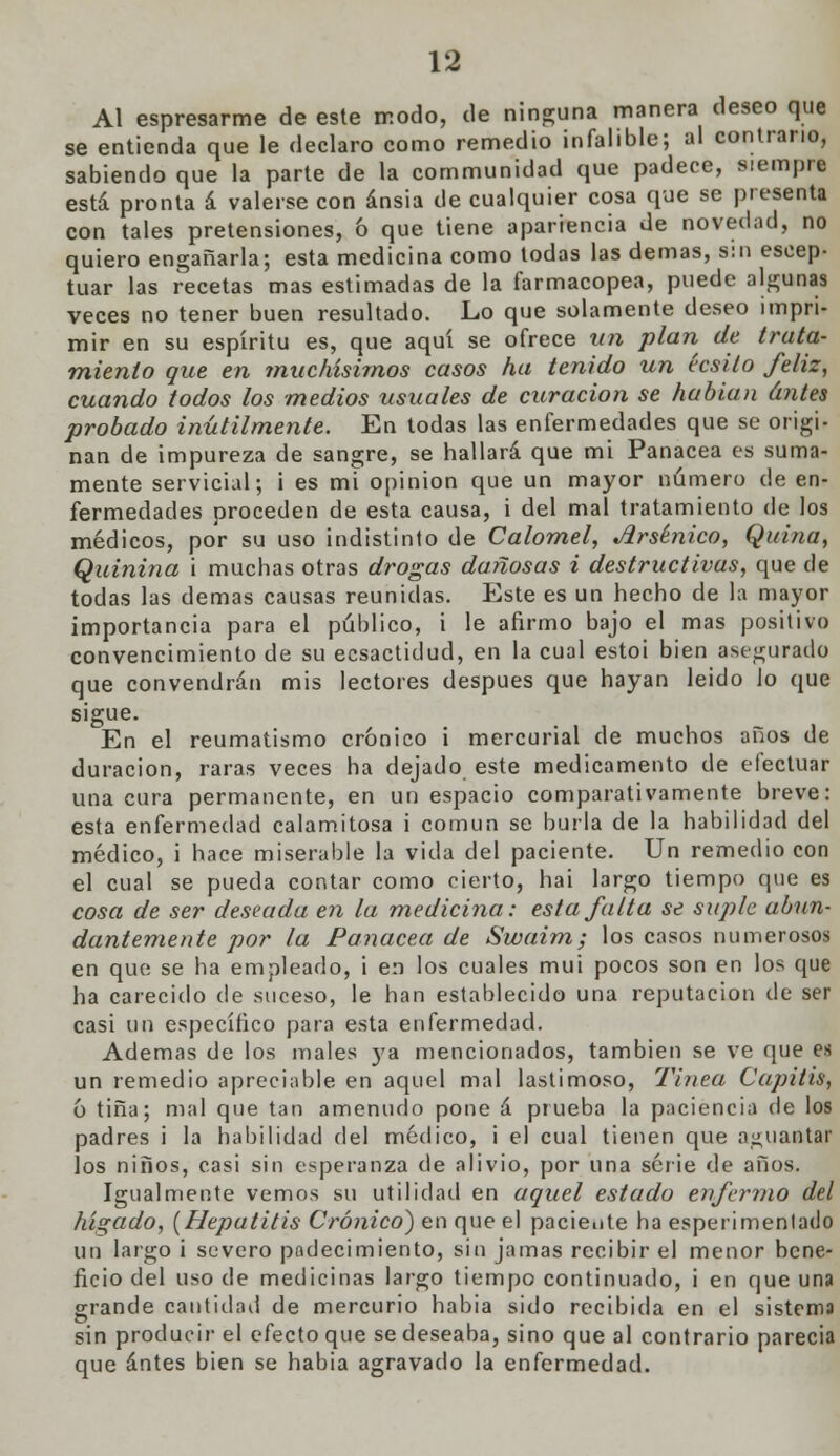 Al espresarme de este modo, de ninguna manera deseo que se entienda que le declaro como remedio infalible; al contrario, sabiendo que la parte de la communidad que padece, siempre está pronta á valerse con ansia de cualquier cosa que se presenta con tales pretensiones, ó que tiene apariencia de novedad, no quiero engañarla; esta medicina como todas las demás, s:n eseep- tuar las recetas mas estimadas de la farmacopea, puede algunas veces no tener buen resultado. Lo que solamente deseo impri- mir en su espíritu es, que aquí se ofrece un plan de trata- miento que en ?nuchísimos casos ha tenido un écsilo feliz, cuando todos los medios usuales de curación se habían antes probado inútilmente. En todas las enfermedades que se origi- nan de impureza de sangre, se hallará que mi Panacea es suma- mente servicial; i es mi opinión que un mayor número de en- fermedades proceden de esta causa, i del mal tratamiento de los médicos, por su uso indistinto de Calomel, Arsénico, Quina, Quinina i muchas otras drogas dañosas i destructivas, que de todas las demás causas reunidas. Este es un hecho de la mayor importancia para el público, i le afirmo bajo el mas positivo convencimiento de su ecsactidud, en la cual estoi bien asegurado que convendrán mis lectores después que hayan leido lo que sigue. En el reumatismo crónico i mercurial de muchos años de duración, raras veces ha dejado este medicamento de efectuar una cura permanente, en un espacio comparativamente breve: esta enfermedad calamitosa i común se burla de la habilidad del médico, i hace miserable la vida del paciente. Un remedio con el cual se pueda contar como cierto, hai largo tiempo que es cosa de ser deseada en la medicina: esta falta se suple abun- dantemente por la Panacea de Swaim; los casos numerosos en que se ha empleado, i en los cuales mui pocos son en los que ha carecido de suceso, le han establecido una reputación de ser casi un específico para esta enfermedad. Ademas de los males ys. mencionados, también se ve (pie es un remedio apreciable en aquel mal lastimoso, Tinta Capitis, 6 tina; mal que tan amenudo pone á prueba la paciencia de los padres i la habilidad del médico, i el cual tienen que aguantar los niños, casi sin esperanza de alivio, por una serie de años. Igualmente vemos su utilidad en aquel estado enfermo del hígado, [Hepatitis Crónico) en que el paciente ha esperimentado ud largo i severo padecimiento, sin jamas recibir el menor bene- ficio del uso de medicinas largo tiempo continuado, i en que una grande cantidad de mercurio había sido recibida en el sistema sin producir el efecto que se deseaba, sino que al contrario parecía que antes bien se habia agravado la enfermedad.