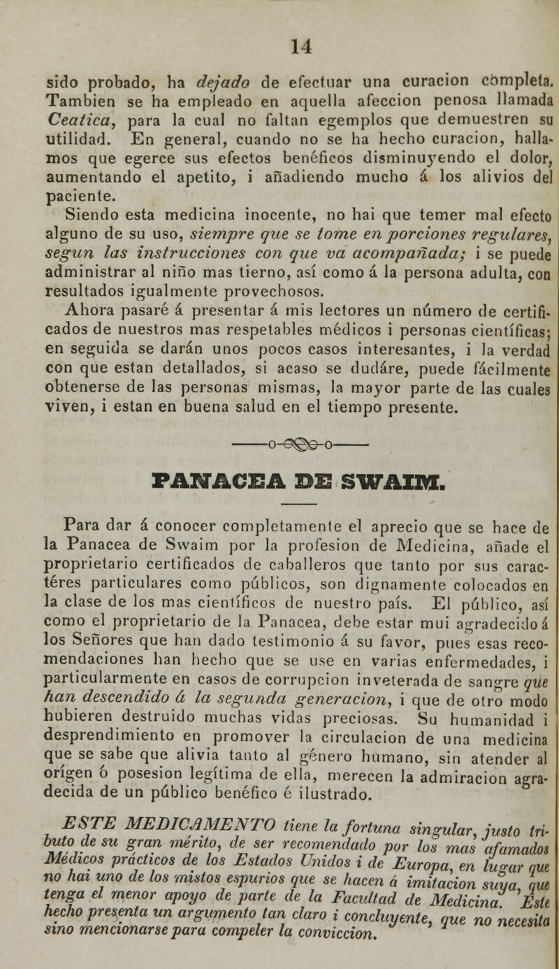 sido probado, ha dejado de efectuar una curación completa. También se ha empleado en aquella afección penosa llamada Ceática, para la cual no faltan egemplos que demuestren su utilidad. En general, cuando no se ha hecho curación, halla- mos que egerce sus efectos benéficos disminu)'endo el dolor, aumentando el apetito, i añadiendo mucho á los alivios del paciente. Siendo esta medicina inocente, no hai que temer mal efecto alguno de su uso, siempre que se tome en porciones regulares, según las instrucciones con que va acompañada; i se puede administrar al niño mas tierno, así como á la persona adulta, con resultados igualmente provechosos. Ahora pasaré á presentar á mis lectores un número de certifi- cados de nuestros mas respetables médicos i personas científicas; en seguida se darán unos pocos casos interesantes, i la verdad con que están detallados, si acaso se dudare, puede fácilmente obtenerse de las personas mismas, la mayor parte de las cuales viven, i están en buena salud en el tiempo presente. o-^@©-o PANACEA DE SWAXftX. Para dar á conocer completamente el aprecio que se hace de la Panacea de Swaim por la profesión de Medicina, añade el proprietario certificados de caballeros que tanto por sus carac- teres particulares como públicos, son dignamente colocados en la clase de los mas científicos de nuestro país. El público, así como el proprietario de la Panacea, debe estar mui agradecidoá los Señores que han dado testimonio á su favor, pues esas reco- mendaciones han hecho que se. use en varias enfermedades, i particularmente en casos de corrupción inveterada de sangre que han descendido á la segunda generación, i que de otro modo hubieren destruido muchas vidas preciosas. Su humanidad i desprendimiento en promover la circulación de una medicina que se sabe que alivia tanto al género humano, sin atender al origen ó posesión legítima de ella, merecen la admiración agra- decida de un público benéfico é ilustrado. ESTE MEDICAMENTO tiene la fortuna singular, justo tri- buto de su gran mérito, de ser recomendado por los mas afamados Médicos prácticos de los Estados Unidos i de Europa, en tu^ar W no hai uno de los mistos espurios que se hacen á imitación suya w tenga el menor apoyo de parte de la Facultad de Medicina Este hecho presenta un argumento tan claro i concluyente, que no necesita sino mencionarse para compeler la convicción.