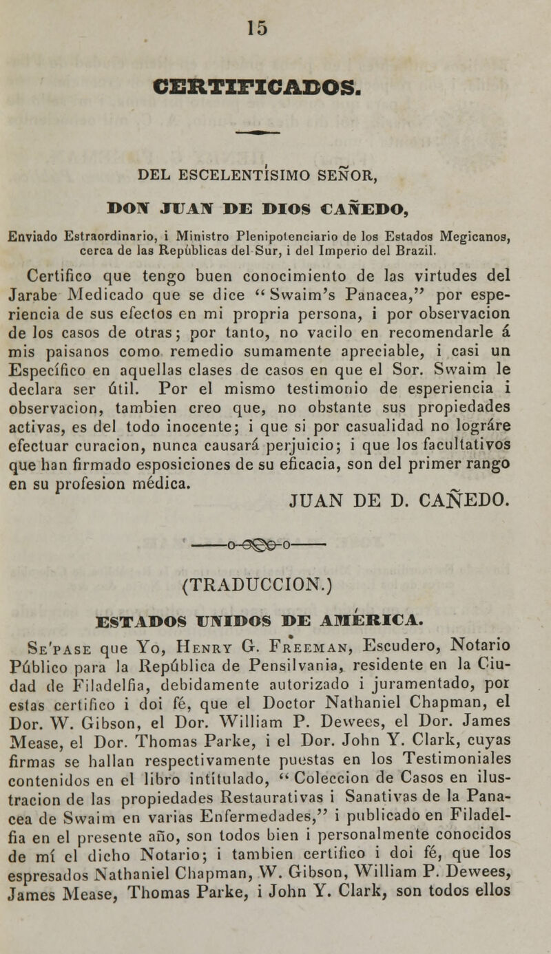 CERTIFICADOS. DEL ESCELENTISIMO SEÑOR, DON JUAN DE DIOS CAÑEDO, Enviado Estraordinario, i Ministro Plenipotenciario de los Estados Megicanos, cerca de las Repúblicas del Sur, i del Imperio del Brazil. Certifico que tengo buen conocimiento de las virtudes del Jarabe Medicado que se dice Swaim's Panacea, por espe- riencia de sus efectos en mi propria persona, ¡ por observación de los casos de otras; por tanto, no vacilo en recomendarle á mis paisanos como remedio sumamente apreciable, i casi un Específico en aquellas clases de casos en que el Sor. Svvaim le declara ser útil. Por el mismo testimonio de esperiencia i observación, también creo que, no obstante sus propiedades activas, es del todo inocente; i que si por casualidad no lograre efectuar curación, nunca causará perjuicio; i que los facultativos que han firmado esposiciones de su eficacia, son del primer rango en su profesión médica. ^ JUAN DE D. CAÑEDO. 0-<3!©©-0 (TRADUCCIÓN.) ESTADOS UNIDOS DE AMERICA. Se'pase que Yo, Henry G. Freeman, Escudero, Notario Público para la República de Pensilvania, residente en la Ciu- dad de Filadelfia, debidamente autorizado i juramentado, por estas certifico i doi fé, que el Doctor Nathaniel Chapman, el Dor. W. Gibson, el Dor. William P. Devvees, el Dor. James Mease, el Dor. Thomas Parke, i el Dor. John Y. Clark, cuyas firmas se hallan respectivamente puestas en los Testimoniales contenidos en el libro intitulado, Colección de Casos en ilus- tración de las propiedades Restaurativas i Sanativas de la Pana- cea de Svvaim en varias Enfermedades, i publicado en Filadel- fia en el presente año, son todos bien i personalmente conocidos de mí el dicho Notario; i también certifico i doi fé, que los espresados Nathaniel Chapman, W. Gibson, William P. Devvees, James Mease, Thomas Parke, i John Y. Clark, son todos ellos