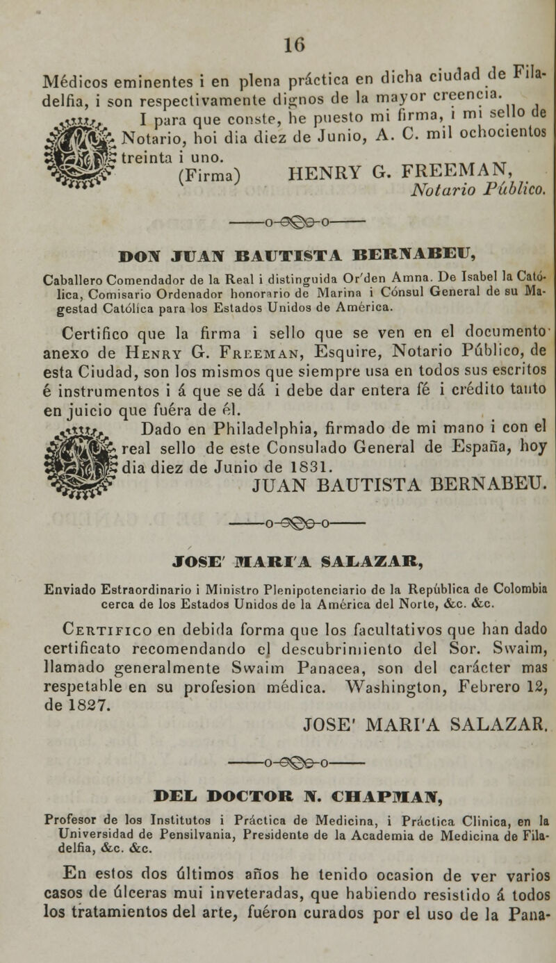 Médicos eminentes i en plena práctica en dicha ciudad de Fila- delfia, i son respectivamente dignos de la mayor creencia. mxx,. I para que conste, he puesto mi firma, i mi sello de «# Notario, hoi dia diez de Junio, A. C. mil ochocientos (Firma) HENRY G. FREEMAN, Notario Público. -o-0©e-o- DON JUAN BAUTISTA BERNABEU, Caballero Comendador de la Real i distinguida Or'den Amna. De Isabel la Cató- lica, Comisario Ordenador honorario de Marina i Cónsul General de su Ma- gestad Católica para los Estados Unidos de América. Certifico que la firma i sello que se ven en el documento anexo de Henry G. Freeman, Esquire, Notario Público, de esta Ciudad, son los mismos que siempre usa en todos sus escritos é instrumentos i á que se dá i debe dar entera fé i crédito tanto en juicio que fuera de él. •ivttíf Dado en Philadelphia, firmado de mi mano i con el ^^¡^^real sello de este Consulado General de España, hoy •*rCJ|w'dia ^iez ^e Jun'° ¿e 1831. '^^^ JUAN BAUTISTA BERNABEU. JOSÉ' OTARIA SAEAZAR, Enviado Estraordinario i Ministro Plenipotenciario de la República de Colombia cerca de los Estados Unidos de la América del Norte, &c. &c. Certifico en debida forma que los facultativos que han dado certificato recomendando ej descubrimiento del Sor. Swaim, llamado generalmente Swaim Panacea, son del carácter mas respetable en su profesión médica. Washington, Febrero 12, de 1827. JOSÉ' MARPA SALAZAR. o-^©e-o DEL, DOCTOR N. CHAPMAN, Profesor de los Institutos i Práctica de Medicina, i Práctica Clinica, en la Universidad de Pensilvania, Presidente de la Academia de Medicina de Fila- delfia, &c. &c. En estos dos últimos años he tenido ocasión de ver varios casos de úlceras mui inveteradas, que habiendo resistido á todos los tratamientos del arte, fueron curados por el uso de la Pana-