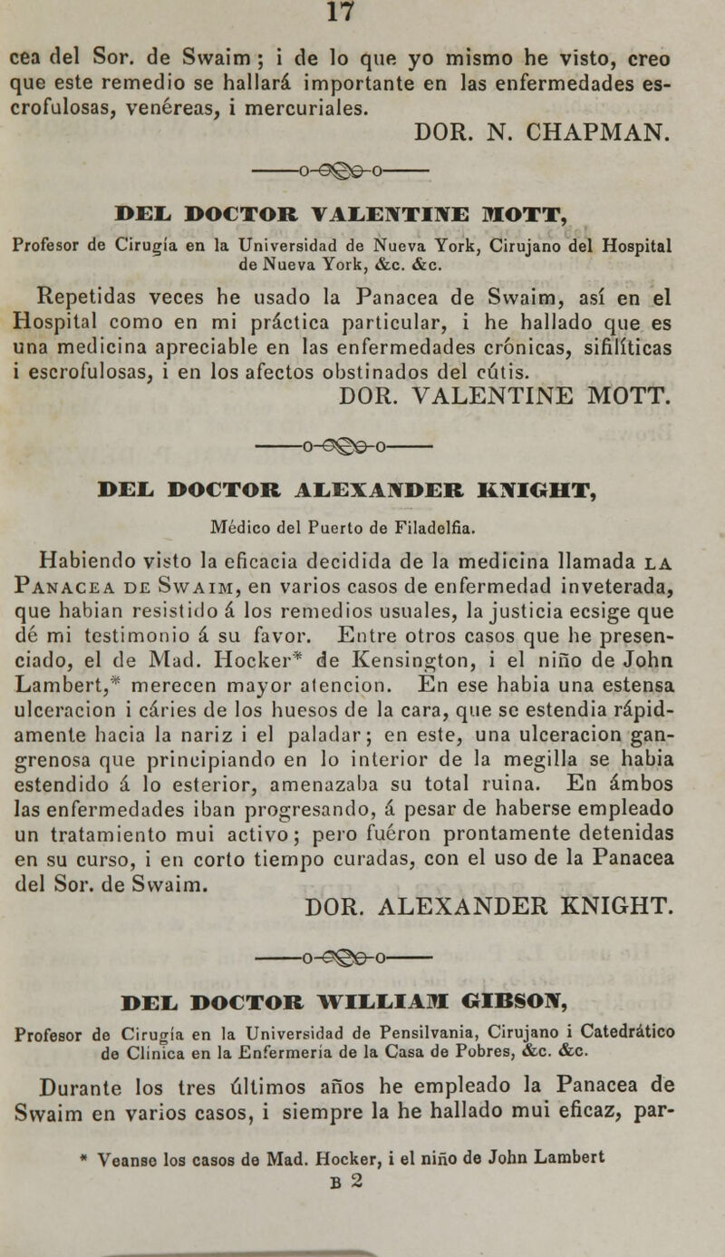 cea del Sor. de Swaim ; i de lo que yo mismo he visto, creo que este remedio se hallará importante en las enfermedades es- crofulosas, venéreas, i mercuriales. DOR. N. CHAPMAN. o-s©©-o DEL DOCTOR VAEENTINE MOTT, Profesor de Cirugía en la Universidad de Nueva York, Cirujano del Hospital de Nueva York, &c. &c. Repetidas veces he usado la Panacea de Swaim, así en el Hospital como en mi práctica particular, i he hallado que es una medicina apreciable en las enfermedades crónicas, sifilíticas i escrofulosas, i en los afectos obstinados del cutis. DOR. VALENTINE MOTT. oH3©e-o DEL. DOCTOR ALEXANDER KXICÍHT, Médico del Puerto de Filadelfia. Habiendo visto la eficacia decidida de la medicina llamada la Panacea de Swaim, en varios casos de enfermedad inveterada, que habían resistido á los remedios usuales, la justicia ecsige que dé mi testimonio á su favor. Entre otros casos que he presen- ciado, el de Mad. Hocker* de Kensington, i el niño de John Lambert,* merecen mayor atención. En ese habia una estensa ulceración i caries de los huesos de la cara, que se estendia rápid- amente hacia la nariz i el paladar; en este, una ulceración gan- grenosa que principiando en lo interior de la megilla se habia estendido á lo esterior, amenazaba su total ruina. En ambos las enfermedades iban progresando, á pesar de haberse empleado un tratamiento mui activo; pero fueron prontamente detenidas en su curso, i en corto tiempo curadas, con el uso de la Panacea del Sor. de Swaim. DOR. ALEXANDER KNIGHT. -o-e©e-o- DEL DOCTOR WILLIAM GIBSON, Profesor de Cirugía en la Universidad de Pensilvania, Cirujano i Catedrático de Clínica en la Enfermería de la Casa de Pobres, &c. &c. Durante los tres últimos años he empleado la Panacea de Swaim en varios casos, i siempre la he hallado mui eficaz, par- * Véanse los casos de Mad. Hocker, i el niño de John Lambert B 2