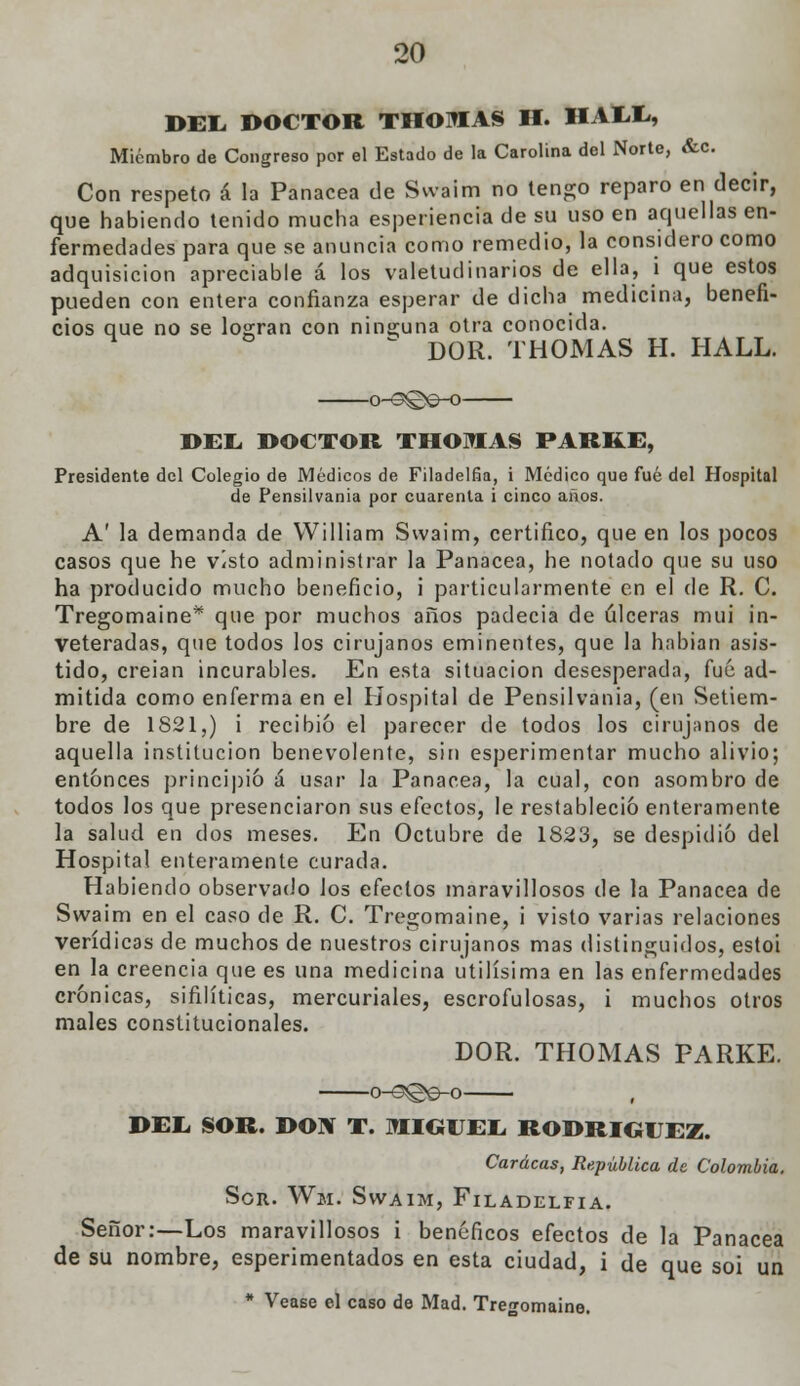 DEL. DOCTOR THOMAS H. HALL, Miembro de Congreso por el Estado de la Carolina del Norte, &c. Con respeto á la Panacea de Swaim no tengo reparo en decir, que habiendo tenido mucha esperiencia de su uso en aquellas en- fermedades para que se anuncia como remedio, la considero como adquisición apreciable á los valetudinarios de ella, i que estos pueden con entera confianza esperar de dicha medicina, benefi- cios que no se logran con ninguna otra conocida.  DOR. THOMAS H. HALL. o^3©e-o DEL. DOCTOR THOMAS PARKE, Presidente del Colegio de Médicos de Filadelfia, i Médico que fué del Hospital de Pensilvania por cuarenta i cinco años. A' la demanda de VVilliam Swaim, certifico, que en los pocos casos que he visto administrar la Panacea, he notado que su uso ha producido mucho beneficio, i particularmente en el de R. C. Tregomaine* que por muchos años padecía de úlceras mui in- veteradas, que todos los cirujanos eminentes, que la habían asis- tido, creian incurables. En esta situación desesperada, fué ad- mitida como enferma en el Hospital de Pensilvania, (en Setiem- bre de 1821,) i recibió el parecer de todos los cirujanos de aquella institución benevolente, sin esperimentar mucho alivio; entonces principió á usar la Panacea, la cual, con asombro de todos los que presenciaron sus efectos, le restableció enteramente la salud en dos meses. En Octubre de 1823, se despidió del Hospital enteramente curada. Habiendo observado los efectos maravillosos de la Panacea de Swaim en el caso de R. C. Tregomaine, i visto varias relaciones verídicas de muchos de nuestros cirujanos mas distinguidos, estoi en la creencia que es una medicina útilísima en las enfermedades crónicas, sifilíticas, mercuriales, escrofulosas, i muchos otros males constitucionales. DOR. THOMAS PARKE. o-<3©e-o DEL SOR. DOW T. MIGUEL RODRÍGUEZ. Caracas, República de Colombia. Sor. Wm. Swaim, Filadelfia. Señor:—Los maravillosos i benéficos efectos de la Panacea de su nombre, esperimentados en esta ciudad, i de que soi un * Véase el caso de Mad. Tre<r0maine.