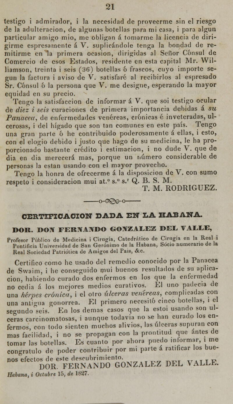 testigo i admirador, i la necesidad de proveerme sin el riesgo de la adulteración, de algunas botellas para mi casa, i para algún particular amigo mió, me obligan á tomarme la licencia de diri- girme espresamente á V. suplicándole tenga la bondad de re- mitirme en Ta primera ocasión, dirigidas al Señor Cónsul de Comercio de esos Estados, residente en esta capital Mr. Wil- liamson, treinta i seis (36) botellas ó frascos, cuyo importe se- gún la factura i aviso de V. satisfaré al recibirlos al espresado Sr. Cónsul ó la persona que V. me designe, esperando la mayor equidad en su precio. Tengo la satisfacción de informar á V. que soi testigo ocular de diez i seis curaciones de primera importancia debidas á su Panacea, de enfermedades venéreas, crónicas é inveteradas, ul- cerosas, i del hígado que son tan comunes en este país. Tengo una gran parle ó he contribuido poderosamente á ellas, i esto, con el elogio debido i justo que hago de su medicina, le ha pro- porcionado bastante crédito i estimación, i no dude V. que de dia en día merecerá mas, porque un número considerable de personas la están usando con el mayor provecho. Tengo la honra de ofrecerme á la disposición de V. con sumo respeto i consideración mui at.° s.° s.r Q. B. S. M. T. M. RODRÍGUEZ. -o-<9©e-o- CEE.TIFICACIÓN DADA EN LA HABANA. DOR. DON FERNANDO GONZÁLEZ DEL VAEEE, Profesor Público de Medicina ¡Cirugía, Catedrático de Cirugía en la Real i Pontificia Universidad de San Gerónimo de la Habana, Socio numerario de la Real Sociedad Patriótica de Amigos del Pais, &c. Certifico como he usado del remedio conocido por la Panacea de Swaim, i he conseguido mui buenos resultados de su aplica- ción, habiendo curado dos enfermos en los que la enfermedad no ccclia á los mejores medios curativos. El uno padecía de una herpes crónica, i el otro úlceras venéreas, complicadas con una antigua gonorrea. El primero necesitó cinco botellas, i el segundo^seis. En los demás casos que la estoi usando son ul- ceras carcinomatosas, i aunque todavía no se han curado los en- fermos, con todo sienten muchos alivios, las úlceras supuran con mas facilidad, i no se propagan con la prontitud que antes de tomar las botellas. Es cuanto por ahora puedo informar, i me congratulo de poder contribuir por mi parte á ratificar los bue- nos efectos de este descubrimiento ¥ATTÍ, DOR. FERNANDO GONZÁLEZ DEL VALLE. Habana, i Octubre 15, de 1627.