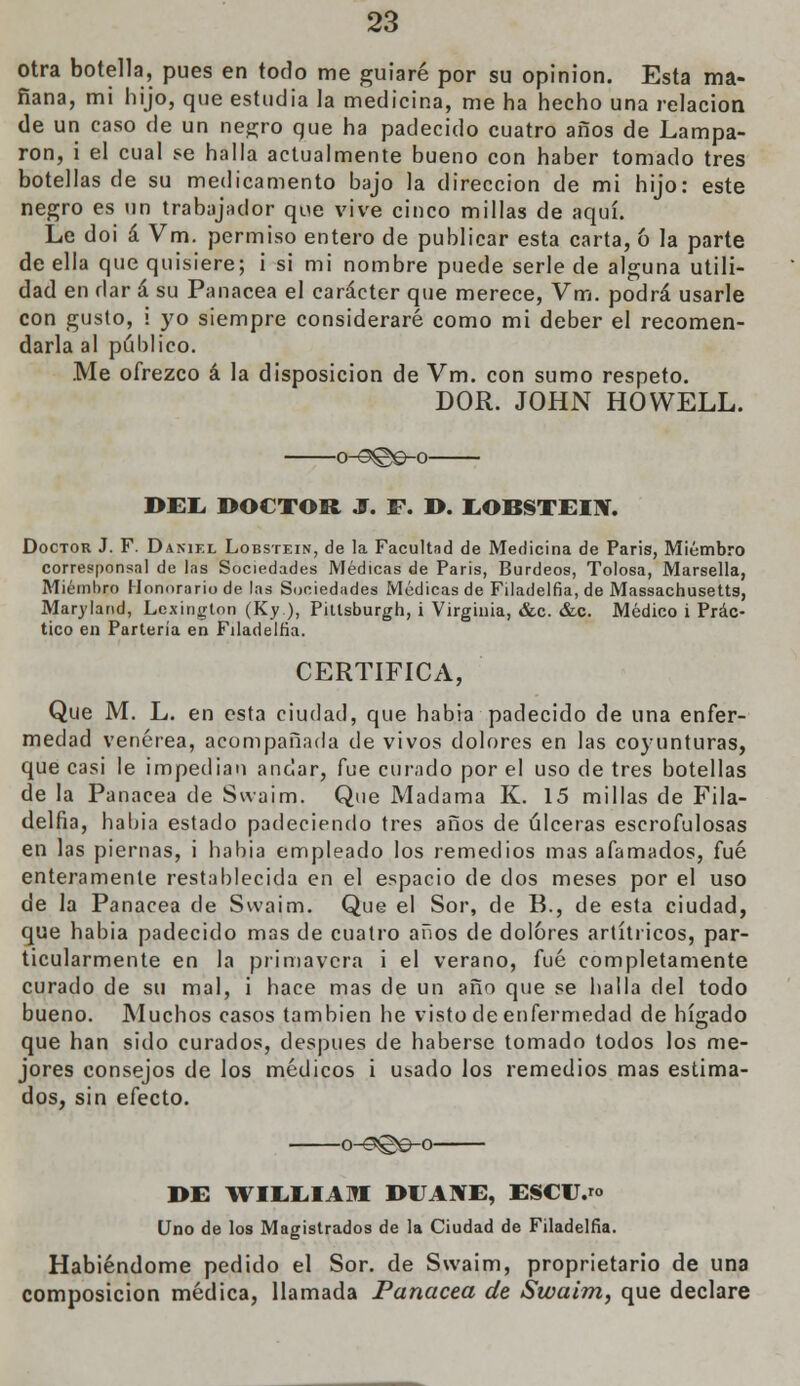 otra botella, pues en todo me guiaré por su opinión. Esta ma- ñana, mi hijo, que estudia la medicina, me ha hecho una relación de un caso de un negro que ha padecido cuatro años de Lampa- ron, i el cual se halla actualmente bueno con haber tomado tres botellas de su medicamento bajo la dirección de mi hijo: este negro es un trabajador que vive cinco millas de aquí. Le doi á Vm. permiso entero de publicar esta carta, 6 la parte de ella que quisiere; i si mi nombre puede serle de alguna utili- dad en dar á su Panacea el carácter que merece, Vm. podrá usarle con gusto, i yo siempre consideraré como mi deber el recomen- darla al público. Me ofrezco á la disposición de Vm. con sumo respeto. DOR. JOHN HOWELL. o-o©e-o BEE DOCTOR J. F. D. EOBSTEIN. Doctor J. F. Daniel Lobstein, de la Facultad de Medicina de Paris, Miembro corresponsal de las Sociedades Médicas de Paris, Burdeos, Tolosa, Marsella, Miembro Honorario de las Sociedades Médicas de Filadelfia, de Massachusetts, Maryland, Lexington (Ky), Pittsburgh, i Virginia, &c. &c. Médico i Prác- tico en Partería en Filadelfia. CERTIFICA, Que M. L. en esta ciudad, que habia padecido de una enfer- medad venérea, acompañada de vivos dolores en las coyunturas, que casi le impedían andar, fue curado por el uso de tres botellas de la Panacea de Swaim. Que Madama K. 15 millas de Fila- delfia, habia estado padeciendo tres años de úlceras escrofulosas en las piernas, i habia empleado los remedios mas afamados, fué enteramente restablecida en el espacio de dos meses por el uso de la Panacea de Swaim. Que el Sor, de B., de esta ciudad, que habia padecido mas de cuatro años de dolores artítricos, par- ticularmente en la primavera i el verano, fué completamente curado de su mal, i hace mas de un año que se baila del todo bueno. Muchos casos también he visto de enfermedad de hígado que han sido curados, después de haberse tomado todos los me- jores consejos de los médicos i usado los remedios mas estima- dos, sin efecto. -o-^ge-o- DE WIMíIAKI DUANE, ESCU.™ Uno de los Magistrados de la Ciudad de Filadelfia. Habiéndome pedido el Sor. de Swaim, proprietario de una composición médica, llamada Panacea de Swaim, que declare