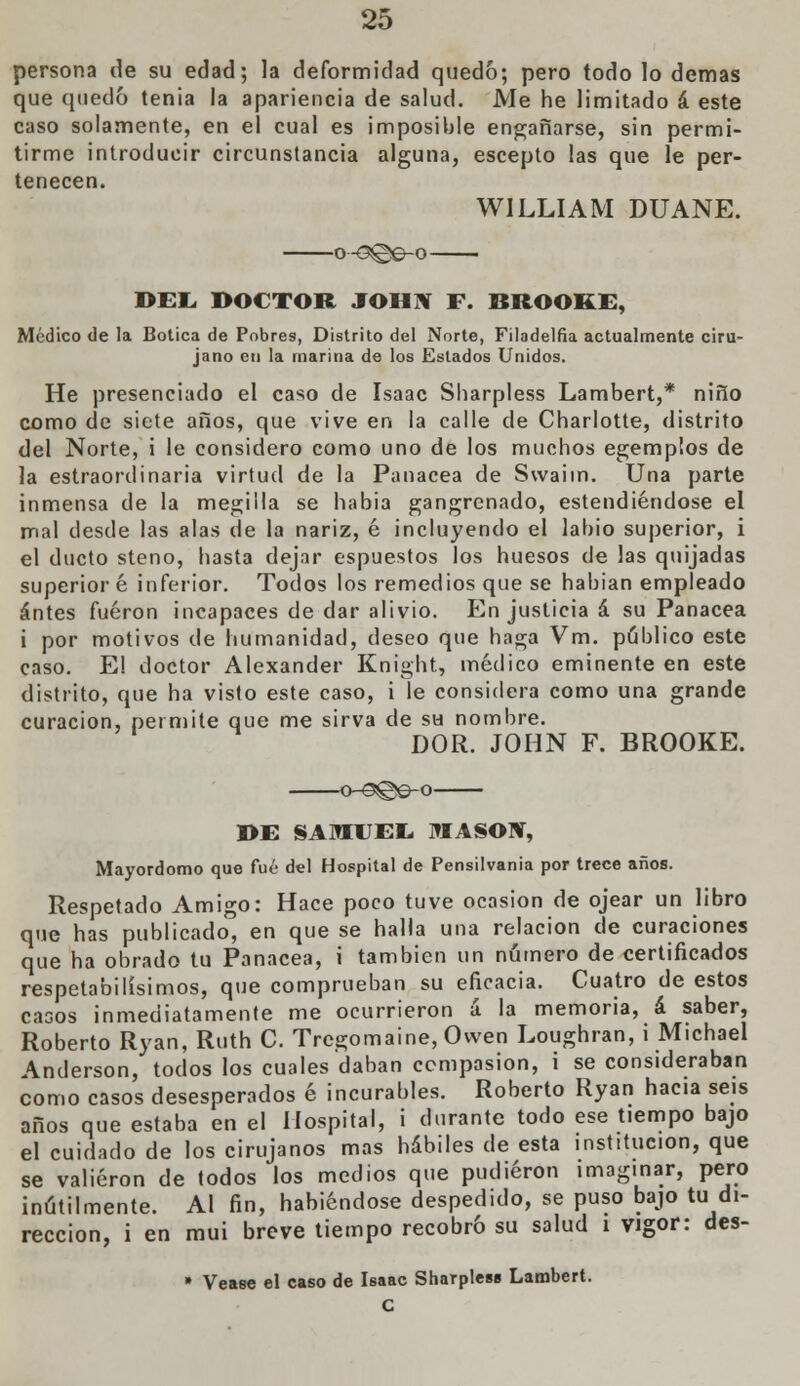 persona de su edad; la deformidad quedo; pero todo lo demás que quedó tenia ia apariencia de salud. Me he limitado á este caso solamente, en el cual es imposible engañarse, sin permi- tirme introducir circunstancia alguna, escepto las que le per- tenecen. W1LLIAM DUANE. DEL DOCTOR JOHN F. BROORE, Médico de la Botica de Pobres, Distrito del Norte, Filadelfia actualmente ciru- jano en la marina de los Estados Unidos. He presenciado el caso de Isaac Sharpless Lambert,* niño como de siete años, que vive en la calle de Charlotte, distrito del Norte, i le considero como uno de los muchos egemp'.os de la estraordinaria virtud de la Panacea de Swaim. Una parte inmensa de la megilla se habia gangrcnado, estendiéndose el mal desde las alas de la nariz, é incluyendo el labio superior, i el ducto steno, hasta dejar espuestos los huesos de las quijadas superior é inferior. Todos los remedios que se habían empleado antes fueron incapaces de dar alivio. En justicia á su Panacea i por motivos de humanidad, deseo que haga Vm. público este caso. El doctor Alexander Knight, médico eminente en este distrito, que ha visto este caso, i le considera como una grande curación, permite que me sirva de su nombre. DOR. JOHN F. BROOKE. o~9@e-o I>E SAMUEL. MASÓN, Mayordomo que fué del Hospital de Pensilvania por trece años. Respetado Amigo: Hace poco tuve ocasión de ojear un libro que has publicado, en que se halla una relación de curaciones que ha obrado tu Panacea, i también un número de certificados respetabilísimos, que comprueban su eficacia. Cuatro de estos casos inmediatamente me ocurrieron á la memoria, á saber, Roberto Ryan, Ruth C. Trcgomaine, Owen Loughran, i Michael Anderson, todos los cuales daban compasión, i se consideraban como casos desesperados é incurables. Roberto Ryan hacia seis años que estaba en el Hospital, i durante todo ese tiempo bajo el cuidado de los cirujanos mas hábiles de esta institución, que se valieron de todos los medios que pudieron imaginar, pero inútilmente. Al fin, habiéndose despedido, se puso bajo tu di- rección, i en mui breve tiempo recobró su salud i vigor: des- » Véase el caso de Isaac Sharpless Lambert. C