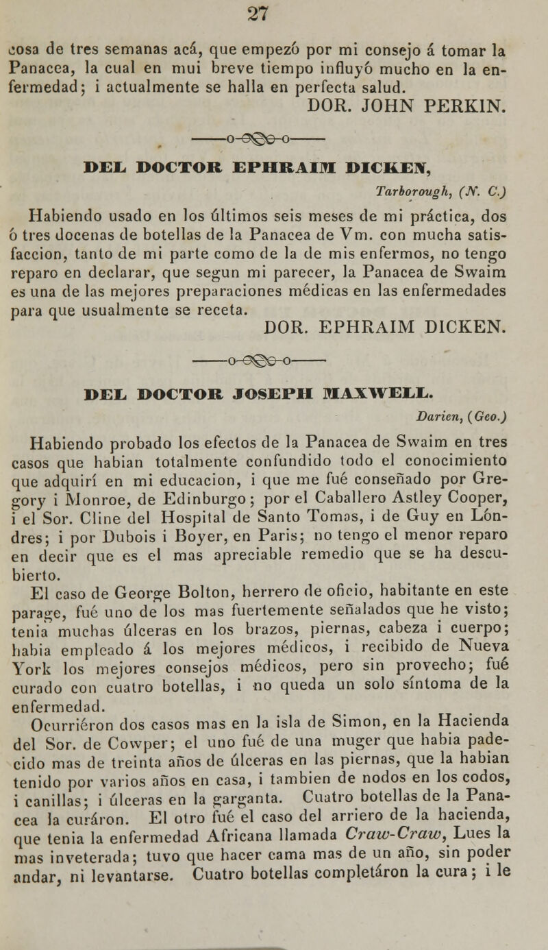 ¿osa de tres semanas acá, que empezó por mi consejo á tomar la Panacea, la cual en mui breve tiempo influyó mucho en la en- fermedad; i actualmente se halla en perfecta salud. DOR. JOHN PERK1N. o-9¡©e-o DEL DOCTOR EPHRAIIH DICKEW, Tarborouoh, (W. C.) Habiendo usado en los últimos seis meses de mi práctica, dos ó tres docenas de botellas de la Panacea de Vm. con mucha satis- facción, tanto de mi parte como de la de mis enfermos, no tengo reparo en declarar, que según mi parecer, la Panacea de Swaim es una de las mejores preparaciones médicas en las enfermedades para que usualmente se receta. DOR. EPHRAIM D1CKEN. o-^©^o DEL. DOCTOR JOSEPH MAXWELL. Darien, (Geo.) Habiendo probado los efectos de la Panacea de Swaim en tres casos que habían totalmente confundido todo el conocimiento que adquirí en mi educación, i que me fué conseñado por Gre- gory i Monroe, de Edinburgo; por el Caballero Astley Cooper, i el Sor. Cline del Hospital de Santo Tomos, i de Guy en Lon- dres; i por Dubois i Boyer, en Paris; no tengo el menor reparo en decir que es el mas apreciable remedio que se ha descu- bierto. El caso de George Bolton, herrero de oficio, habitante en este paraje, fué uno de los mas fuertemente señalados que he visto; tenia muchas úlceras en los brazos, piernas, cabeza i cuerpo; habia empleado á los mejores médicos, i recibido de Nueva York los mejores consejos médicos, pero sin provecho; fué curado con cuatro botellas, i no queda un solo síntoma de la enfermedad. Ocurrieron dos casos mas en la isla de Simón, en la Hacienda del Sor. de Covvper; el uno fué de una muger que habia pade- cido mas de treinta años de úlceras en las piernas, que la habían tenido por varios años en casa, i también de nodos en los codos, i canillas; i úlceras en la garganta. Cuatro botellas de la Pana- cea la curaron. El otro fué el caso del arriero de la hacienda, que tenia la enfermedad Africana llamada Craw-Craw, Lúes la mas inveterada; tuvo que hacer cama mas de un año, sin poder andar, ni levantarse. Cuatro botellas completaron la cura; i le