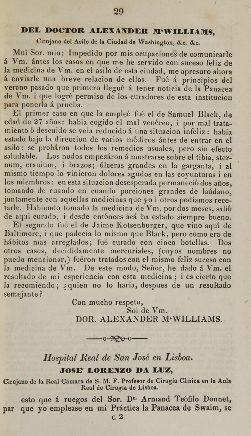 DEE DOCTOR AEEXAXDER M'WIEEIAOTS, Cirujano del Asilo de la Ciudad de Washington, &c. &c. Muí Sor. mió: Impedido por mis ocupaciones de comunicarle á Vm. antes los casos en que me he servido con suceso feliz de la medicina de Vm. en el asilo de esta ciudad, me apresuro ahora á enviarle una breve relación de ellos. Fué á principios del verano pasado que primero llegué á tener noticia de la Panacea de Vm. i que logré permiso de los curadores de esta institución para ponerla á prueba. El primer caso en que la empleé fué el de Samuel Black, de edad de 27 años: habia cogido el mal venéreo, i por mal trata- miento ó descuido se veia reducido á una situación infeliz : habia estado bajo la dirección de varios médicos antes de entrar en el asilo: se probaron todos los remedios usuales, pero sin efecto saludable. Los nodos empezaron á mostrarse sobre el tibia, ster- num, cranium, i brazos; úlceras grandes en la garganta, i al mismo tiempo lo vinieron dolores agudos en las coyunturas i en los miembros: en esta situación desesperada permaneció dos años, tomando de cuando en cuando porciones grandes de láudano, juntamente con aquellas medicinas que yo i otros podíamos rece- tarle. Habiendo tomado la medicina de Vm. por dos meses, salió de aqai curado, i desde entonces acá ha estado siempre bueno. El segundo fué el de Jaime Kotsenburger, que vino aquí de Baltimore, i que padecía lo mismo que Black, pero como era de hábitos mas arreglados; fué curado con cinco botellas. Dos otros casos, decididamente mercuriales, (cuyos nombres no puedo mencionar,) fueron tratados con el mismo feliz suceso con la medicina de Vm. De este modo, Señor, he dado á Vm. el resultado de mi esperiencia con esta medicina ; i es cierto que la recomiendo; ;quien no lo haria, después de un resultado semejante? Con mucho respeto, Soi de Vm. DOR. ALEXANDER M'WILLIAMS. o-s©e-o Hospital Real de San José en Lisboa, JOSÉ' LORENZO DA LUZ, Cirujano de la Real Cámara de S. M. F. Profesor de Cirugía Clínica en la Aula Real de Cirugía de Lisboa. esto que á ruegos del Sor. Dn Armand Teófilo Donnet, par que yo emplease en mi Práctica la Panacea de Swaim, se c2