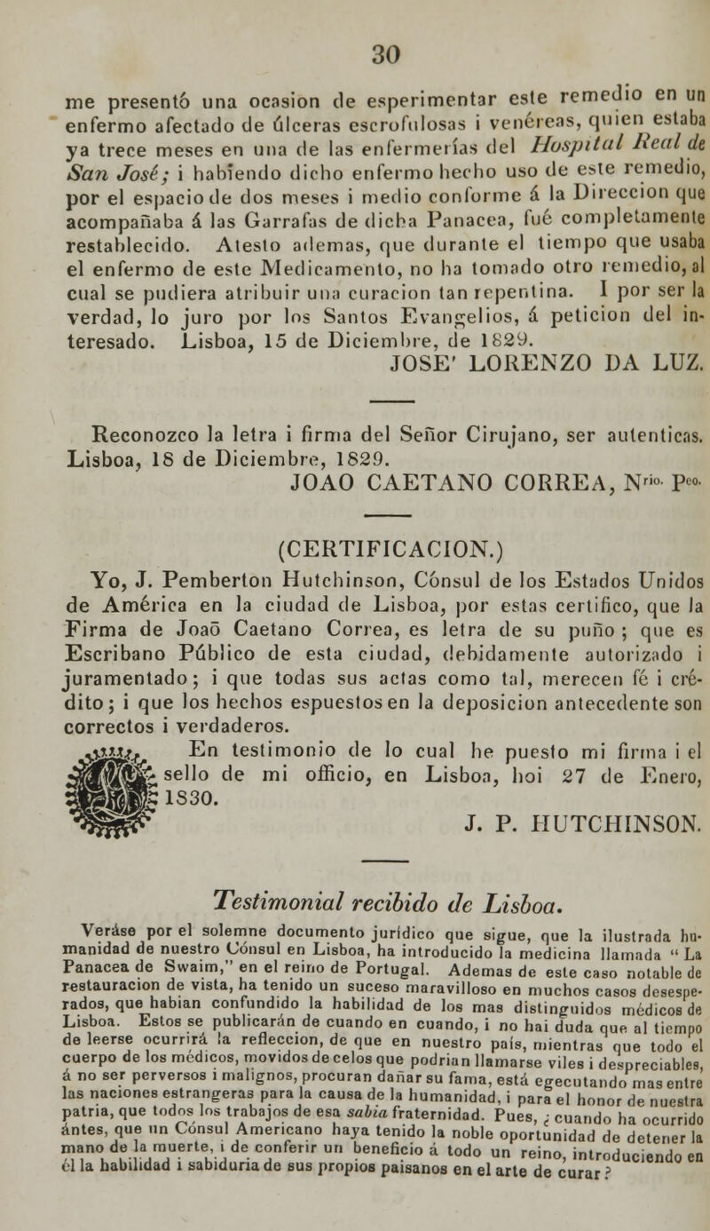 me presentó una ocasión de esperimentar este remedio en un enfermo afectado de úlceras escrofulosas i venéreas, quien estaba ya trece meses en una de las enfermerías del Hospital Jieal de San José; i habiendo dicho enfermo hecho uso de este remedio, por el espacio de dos meses i medio conforme á la Dirección que acompañaba á las Garrafas de dicha Panacea, fué completamente restablecido. Atesto ademas, que durante el tiempo que usaba el enfermo de este Medicamento, no ha tomado otro remedio, al cual se pudiera atribuir una curación tan repentina. I por ser la verdad, lo juro por los Santos Evangelios, á petición del in- teresado. Lisboa, 15 de Diciembre, de 1829. JOSÉ' LORENZO DA LUZ. Reconozco la letra i firma del Señor Cirujano, ser autenticas. Lisboa, 18 de Diciembre, 1829. JOAO CAETANO CORREA, Nri» • P«>- (CERTIFICACIÓN.) Yo, J. Pemberton Hutchinson, Cónsul de los Estados Unidos de América en la ciudad de Lisboa, por estas certifico, que la Firma de Joao Caetano Correa, es letra de su puño ; que es Escribano Público de esta ciudad, debidamente autorizado i juramentado; i que todas sus actas como tal, merecen fé i cré- dito; i que los hechos espueslosen la deposición antecedente son correctos i verdaderos. virí¿ír ^n testimonio de lo cual he puesto mi firma i el pjfljjf' sello de mi officio, en Lisboa, hoi 27 de Enero, 1S30. J. P. HUTCHINSON. Testimonial recibido de Lisboa. Veráse por el solemne documento jurídico que sigue, que la ilustrada hu- manidad de nuestro Cónsul en Lisboa, ha introducido la medicina llamada  La Panacea de Swaim, en el reino de Portugal. Ademas de este caso notable de restauración de vista, ha tenido un suceso maravilloso en muchos casos desespe- rados, que habían confundido la habilidad de los mas distinguidos médicos de Lisboa. Estos se publicarán de cuando en cuando, i no hai duda que al tiempo de leerse ocurrirá la refleccion, de que en nuestro país, mientras que todo el cuerpo de los médicos, movidos de celos que podrían llamarse viles i despreciables á no ser perversos i malignos, procuran dañar su fama, está egecutando mas entre las naciones estrangeras para la causa de la humanidad, i para el honor de nuestra patria, que todos los trabajos de esa sabia fraternidad. Pues, ; cuando ha ocurrido antes, que un Cónsul Americano haya tenido la noble oportunidad de detener la niano de la muerte .de conferir un beneficio á todo un reino, introduciendo en ol la habilidad i sabiduría de sus propios paisanos en el arte de curar ?