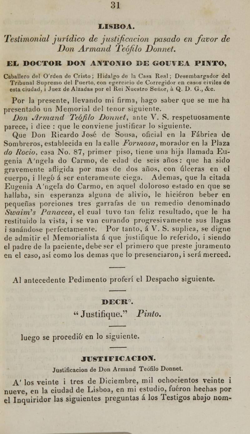 LISBOA. Testimonial jurídico de justificación pasado en favor de Don Armand Teófilo Donnet. EL DOCTOR DOW ANTONIO DE GOUVEA PINTO, Caballero del O'rden de Cristo; Hidalgo de la Casa Real; Desembargador del Tribunal Supremo del Puerto, con egercieio de Corregidor en casos civiles de esta ciudad, i Juez de Alzadas por el Rei Nuestro Señor, á Q. D. G., &c. Por la presente, llevando mi firma, hago saber que se me ha presentado un Memorial del tenor siguiente. Don Jirmand Teófilo Donnet, ante V. S. respetuosamente parece, i dice : que le conviene justificar lo siguiente. Que Don Ricardo José de Sonsa, oficial en la Fábrica de Sombreros, establecida en la calle Formosa, morador en la Plaza do Roció, casa No. 87, primer piso, tiene una hija llamada Eu- genia A'ngela do Carmo, de edad de seis años: que ha sido gravemente afligida por mas de dos años, con úlceras en el cuerpo, i llegó á ser enteramente ciega. Ademas, que la citada Eugenia A'ngela do Carmo, en aquel doloroso eátado en que se hallaba, sin esperanza alguna de alivio, le hicieron beber en pequeñas porciones tres garrafas de un remedio denominado Swaim's Panacea, el cual tuvo tan feliz resultado, que le ha restituido la vista, i se van curando progresivamente sus llagas i sanándose perfectamente. Por tanto, á V. S. suplica, se digne de admitir el Memorialista á que justifique lo referido, i siendo el padre de la paciente, debe ser el primero que preste juramento en el caso, así como los demás que lo presenciaron, i será merced. Al antecedente Pedimento proferí el Despacho siguiente. DECR°.  Justifique. Pinto. luego se procedió en lo siguiente. JUSTIFICACIÓN. Justificación de Don Armand Teófilo Donnet. A' los veinte i tres de Diciembre, mil ochocientos veinte i nueve en la ciudad de Lisboa, en mi estudio, fueron hechas por el Inquiridor las siguientes preguntas á los Testigos abajo nom-