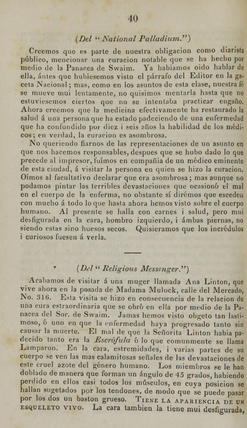 (Del  National Palladium.) Creemos que es parte de nuestra obligación como diarista público, mencionar una curación notable que se ha hecho por medio de la Panacea de Svvaim. Ya habíamos oido hablar de ella, antes que hubiésemos visto el párrafo del Editor en la ga- ceta Nacional; mas, como en los asuntos de esta clase, nuestra fé se mueve mui lentamente, no quisimos mentarla hasta que no estuviésemos ciertos que no se intentaba practicar engaño. Ahora creemos que la medicina efectivamente ha restaurado la salud á una persona que ha estado padeciendo de una enfermedad que ha confundido por diez i seis años la habilidad de los médi- cos; en verdad, la curación es asombrosa. No queriendo fiarnos de las representaciones de un asunto en que nos hacemos responsables, después que se hubo dado lo que precede al impresor, fuimos en compañía de un médico eminente de esta ciudad, á visitar la persona en quien se hizo la curación. Oímos al facultativo declarar que era asombrosa; mas aunque no podamos pintar las terribles devastaciones que ocasionó el mal en el cuerpo de la enferma, no obstante sí diremos que esceden con mucho á todo loque hasta ahora hemos visto sobre el cuerpo humano. Al presente se halla con carnes i salud, pero mui desfigurada en la cara, hombro izquierdo, i ambas piernas, no siendo estas sino huesos secos. Quisiéramos que los incrédulos i curiosos fuesen á verla. (Del Religious Messenger.) Acabamos de visitar á una muger llamada Ana Linton, que vive ahora en la posada de Madama Mulock, calle del Mercado, No. 316. Esta visita se hizo en consecuencia de la relación de una cura estiaordinaria que se obró en ella por medio de la Pa- nacea del Sor. de Svvaim. Jamas hemos visto obgeto tan lasti- moso, ó uno en que la enfermedad haya progresado tanto sin causar la muerte. El mal de que la Señorita Linton había pa- decido tanto era la Escrófula ó lo que comunmente se llama Lamparon. En la cara, estremidades, i varias partes de su cuerpo se ven las mas calamitosas señales de Jas devastaciones de este cruel azote del género humano. Los miembros se le han doblado de manera que forman un ángulo de 45 grados, habiendo perdido en ellos casi todos los músculos, en cuya posición se hallan sugetados por los tendones, de modo que se puede pasar por los dos un bastón grueso. Tiene la apariencia de un esqueleto vivo. La cara también la tiene mui desfigurada,