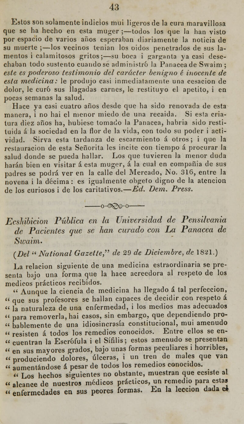 Estos son solamente indicios mui ligeros de la cura maravillosa que se ha hecho en esta muger ;—todos los que la han visto por espacio de varios años esperaban diariamente la noticia de su muerte ;—los vecinos tenían los oidos penetrados de sus la- mentos i calamitosos gritos;—su boca i garganta ya casi dese- chaban todo sustento cuando se administró la Panacea de Svvaim ; este es poderoso testimonio del carácter benigno é inocente de esta medicina: le produjo casi inmediatamente una cesación de dolor, le curó sus llagadas carnes, le restituyo el apetito, i en pocas semanas la salud. Hace ya casi cuatro años desde que ha sido renovada de esta manera, i no hai el menor miedo de una recaida. Si esta cria- tura diez años ha, hubiese tomado la Panacea, habria sido resti- tuida á la sociedad en la flor de la vida, con todo su poder i acti- vidad. Sirva esta tardanza de escarmiento á otros; i que la restauración de esta Señorita les incite con tiempo á procurar la salud donde se pueda hallar. Los que tuvieren la menor duda harán bien en visitar á esta muger, á la cual en compañia de sus padres se podrá ver en la calle del Mercado, No. 316, entre la novena i la décima: es igualmente obgeto digno de la atención de los curiosos i de los caritativos.—Ed. Dem. Press. -o^3@e-°- Ecshibicion Pública en la Universidad de Pensilvania de Pacientes que se han curado con La Panacea de Swaim. (Del  National Gazette^ de 29 de Diciembre, de 1831.) La relación siguiente de una medicina estraordinaria se pre- senta bajo una forma que la hace acreedora al respeto de los médicos prácticos recibidos.  Aunque la ciencia de medicina ha llegado á tal perfección,  que sus profesores se hallan capaces de decidir con respeto á  la naturaleza de una enfermedad, i los medios mas adecuados  para removerla, hai casos, sin embargo, que dependiendo pro-  Dablemente de una idiosincrasia constitucional, mui amenudo  resisten á todos los remedios conocidos. Entre ellos se en-  cuentran la Escrófula i el Sífilis; estos amenudo se presentan « en sus mayores grados, bajo unas formas peculiares i horribles,  produciendo dolores, úlceras, i un tren de males que van  aumentándose á pesar de todos los remedios conocidos.  Los hechos siguientes no obstante, muestran que ecsiste al  alcance de nuestros médicos prácticos, un remedio para estas « enfermedades en sus peores formas. En la lección dada e¿