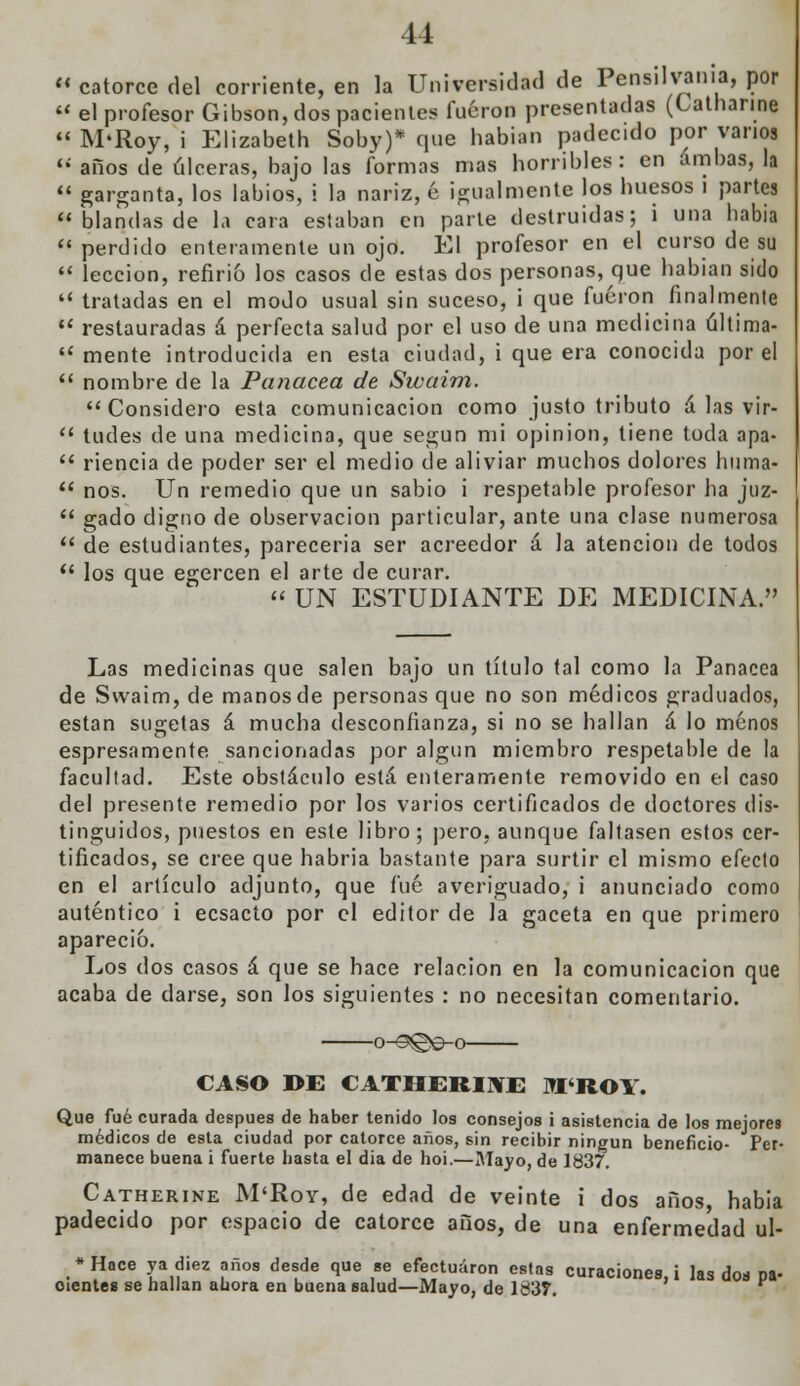 « catorce del corriente, en la Universidad de Pensilvania, por  el profesor Gibson, dos pacientes fueron presentadas (Catnarine  M'Roy, i Elizabeth Soby)* que habían padecido por vanos  años de úlceras, bajo las formas mas horribles: en ambas, la  garganta, los labios, i la nariz, é igualmente los huesos i partes  blandas de la cara estaban en parle destruidas; i una había  perdido enteramente un ojo. El profesor en el curso de su  lección, refirió los casos de estas dos personas, que habian sido  tratadas en el modo usual sin suceso, i que fueron finalmente  restauradas á perfecta salud por el uso de una medicina última-  mente introducida en esta ciudad, i que era conocida por el  nombre de la Panacea de Swaim. Considero esta comunicación como justo tributo á las vir-  tudes de una medicina, que según mi opinión, tiene toda apa-  riencia de poder ser el medio de aliviar muchos dolores huma-  nos. Un remedio que un sabio i respetable profesor ha juz-  gado digno de observación particular, ante una clase numerosa  de estudiantes, parecería ser acreedor á la atención de todos  los que egercen el arte de curar. « UN ESTUDIANTE DE MEDICINA. Las medicinas que salen bajo un título tal como la Panacea de Swaim, de manos de personas que no son médicos graduados, están sugetas á mucha desconfianza, si no se hallan á lo menos espresamente sancionadas por algun miembro respetable de la facultad. Este obstáculo está enteramente removido en el caso del presente remedio por los varios certificados de doctores dis- tinguidos, puestos en este libro; pero, aunque faltasen estos cer- tificados, se cree que habria bastante para surtir el mismo efecto en el artículo adjunto, que fué averiguado, i anunciado como auténtico i ecsacto por el editor de la gaceta en que primero apareció. Los dos casos á que se hace relación en la comunicación que acaba de darse, son los siguientes : no necesitan comentario. o-3©©-o CASO I>E CATHERINE M'ROl. Que fué curada después de haber tenido los consejos i asistencia de los mejores médicos de esta ciudad por catorce anos, sin recibir ningún beneficio- Per- manece buena i fuerte hasta el dia de hoi.—Mayo, de 1837. Catherine M'Roy, de edad de veinte i dos años, habia padecido por espacio de catorce años, de una enfermedad ul- *Hace ya diez años desde que se efectuaron estas curaciones, i las do* pa- cientes se hallan ahora en buena salud—Mayo, de 1637.