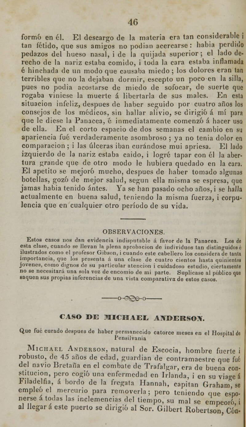 formó en él. El descargo de la materia era tan considerable i tan fétido, que sus amigos no podían acercarse : había perdido pedazos del hueso nasaí, i de la quijada superior; el lado de- recho de la nariz estaba comido, i toda la cara estaba inflamada é hinchada de un modo que causaba miedo ; los dolores eran tan terribles que no la dejaban dormir, escepto un poco en la silla, pues no podia acostarse de miedo de sofocar, de suerte que rogaba viniese la muerte á libertarla de sus males. En esta situación infeliz, después de haber seguido por cuatro años los consejos de los médicos, sin hallar alivio, se dirigió á mí para que le diese la Panacea, é inmediatamente comenzó á hacer uso de ella. En el corto espacio de dos semanas el cambio en su apariencia fué verdaderamente asombroso ; ya no tenia dolor en comparación ; i las úlceras iban curándose muí apriesa. El lado izquierdo de la nariz estaba caido, i logré tapar con él la aber- tura grande que de otro modo le hubiera quedado en la cara. El apetito se mejoró mucho, después de haber tomado algunas botellas, gozó de mejor salud, según ella misma se espresa, que jamas había tenido antes. Ya se han pasado ocho años, i se halla actualmente en buena salud, teniendo la misma fuerza, i corpu- lencia que en cualquier otro período de su vida. OBSERVACIONES. Estos casos nos dan evidencia indisputable á favor de la Panacea. Los de esta clase, cuando se llevan la plena aprobación de individuos tan distinguidos é ilustrados como el profesor Gibson, i cuando este cabellero los considera de tanta importancia, que los presenta á una clase de cuatro cientos hasta quinientos jóvenes, como dignos de su particular atención i cuidadoso estudio, ciertamente no se necesitará una sola voz de encomio de mi parte. Suplícase al público que saquen sus propias inferencias de una vista comparativa de estos casos. -0~©©©-o- CASO DE MICHAEL ANDERSOIV. Que fué curado después de haber permanecido catorce meses en el Hospital de Pensilvania Michael Anderson, natural de Escocia, hombre fuerte i robusto, de 45 años de edad, guardián de contramaestre que fué del navio Bretaña en el combate de Trafalgar, era de buena con- stitución, pero cogió una enfermedad en Irlanda, i en su via^e á Ftladelfia á bordo de la fregata Hannah, capitán Graham* se empleo el mercurio para removerla; pero teniendo que expo- nerse á todas las .nelemencias del tiempo, su mal se empeoro, i al llegará este puerto se dirigió al Sor. Gilbert Robertson Con-