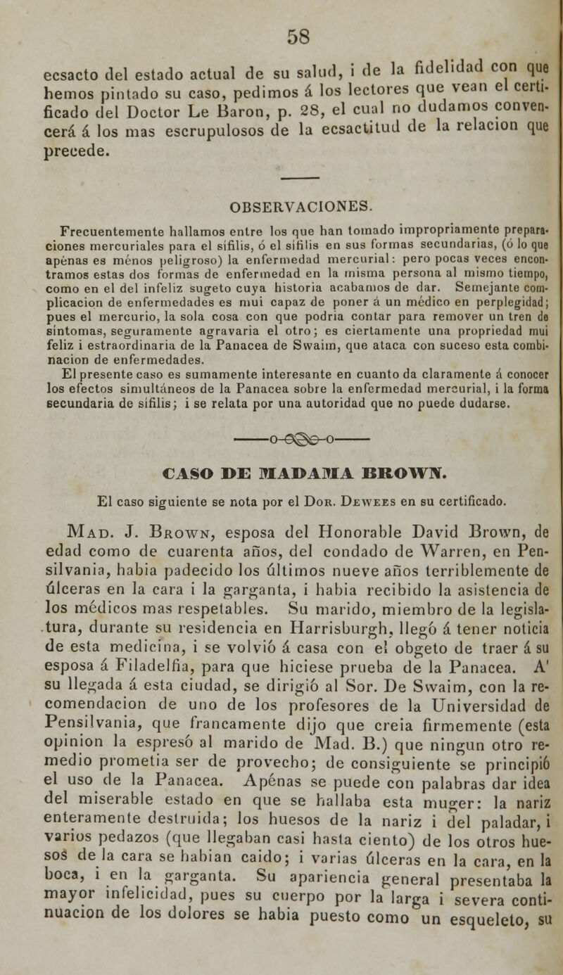 ecsacto del estado actual de su salud, i de la fidelidad con que hemos pintado su caso, pedimos á los lectores que vean el certi- ficado del Doctor Le Barón, p. 28, el cual no dudamos conven- cerá á los mas escrupulosos de la ecsactitud de la relación que precede. OBSERVACIONES. Frecuentemente hallamos entre los que han tomado impropriamente prepara ciones mercuriales para el sífilis, ó el sífilis en sus formas secundarias, (ó lo que apenases menos peligroso) la enfermedad mercurial: pero pocas veces encon tramos estas dos formas de enfermedad en la misma persona al mismo tiempo como en el del infeliz sugeto cuya historia acabamos de dar. Semejante coro plicacion de enfermedades es mui capaz de poner á un médico en perplegidad pues el mercurio, la sola cosa con que podria contar para remover un tren de síntomas, seguramente agravaría el otro; es ciertamente una propriedad mui feliz i estraordinaria de la Panacea de Swaiin, que ataca con suceso esta combl nación de enfermedades. El presente caso es sumamente interesante en cuanto da claramente á conocer los efectos simultáneos de la Panacea sobre la enfermedad mercurial, i la forma secundaria de sífilis; i se relata por una autoridad que no puede dudarse. CASO DE MADAMA BROWN. El caso siguiente se nota por el Don. Dewees en su certificado. Mad. J. Brown, esposa del Honorable David Brown, de edad como de cuarenta años, del condado de Warren, en Pen- silvania, habia padecido los últimos nueve años terriblemente de úlceras en la cara i la garganta, i habia recibido la asistencia de los médicos mas respetables. Su marido, miembro de la legisla- tura, durante su residencia en Harrisburgh, llegó á tener noticia de esta medicina, i se volvió á casa con el obgeto de traer á su esposa á Filadelfia, para que hiciese prueba de la Panacea. A' su llegada á esta ciudad, se dirigió al Sor. De Svvaim, con la re- comendación de uno de los profesores de la Universidad de Pensilvania, que francamente dijo que creia firmemente (esta opinión la espresó al marido de Mad. B.) que ningún otro re- medio prometía ser de provecho; de consiguiente se principió el uso de la Panacea. Apenas se puede con palabras dar idea del miserable estado en que se hallaba esta muger: la nariz enteramente destruida; los huesos de la nariz i del paladar, i varios pedazos (que llegaban casi hasta ciento) de los otros hue- sos de la cara se habían caido; i varias úlceras en la cara, en la boca, i en la garganta. Su apariencia general presentaba la mayor infelicidad, pues su cuerpo por la larga i severa conti- nuación de los dolores se habia puesto como un esqueleto, su