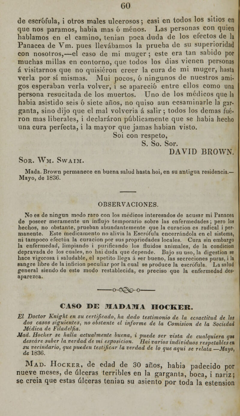 de escrófula, i otros males ulcerosos; casi en todos los sitios en que nos paramos, habia mas 6 menos. Las personas con quien hablamos en el camino, tenían poca duda de los efectos de la Panacea de Vm. pues llevábamos la prueba de su superioridad con nosotros,—el caso de mi muger ; este era tan sabido por muchas millas en contorno, que todos los dias vienen personas á visitarnos que no quisieron creer la cura de mi muger, hasta verla por sí mismas. Mui pocos, ó ningunos de nuestros ami- gos esperaban verla volver, i se apareció entre ellos como una persona resucitada de los muertos. Uno de los médicos que la habia asistido seis ó siete años, no quiso aun ecsaminarle la gar- ganta, sino dijo que el mal volvería á salir; todos los demás fue- ron mas liberales, i declararon públicamente que se habia hecho una cura perfecta, i la mayor que jamas habian visto. Soi con respeto, S. So. Sor. DAVID BROWN. Sor. Wm. Swaim. Mada. Brown permanece en buena salud hasta hoi, en su antigua residencia.— Mayo, de 1836. OBSERVACIONES. No es de ningún modo raro con los médicos interesados de acusar mi Panacea de poseer meramente un influjo temporario sobre las enfermedades; pero loa hechos, no obstante, prueban abundantemente que la curación es radical i per- manente. Este medicamento no alivia la Escrófula encerrándola en el sistema, ni tampoco efectúa la curación por sus propriedades locales. Cura sin embargo la enfermedad, limpiando i purificando los fluidos animales, de la condición depravada de los cuales, no hai duda que depende. Bajo su uso, la digestión se hace vigorosa i saludable, el apetito llega á ser bueno, las secreciones puras, i la sangre libre de la inficion peculiar por la cual se produce la escrófula. La snlud general siendo de este modo restablecida, es preciso que la enfermedad des- aparezca. o-©@o-o CASO DE MADAMA HOCKER. El Doctor Knight en su certificado, ha dado testimonio de la cesactitud de los dos casos siguientes, no obstante el informe de la Comisión de la Sociedad Médica de Filadelfia. Mad. Hocker se halla actualmente buena, i puede ser vista de cualquiera qui deseare saber la verdad de mi esposicion. Hai varios individuos respetables en su vecindario, que pueden testificar la verdad de lo que aqui se relata Mayo, de 1836. Mad. Hocker, de edad de 30 años, habia padecido por nuevemeses, de úlceras terribles en la garganta, boca, i nariz; se creía que estas úlceras teniaQ su asiento por toda la estension