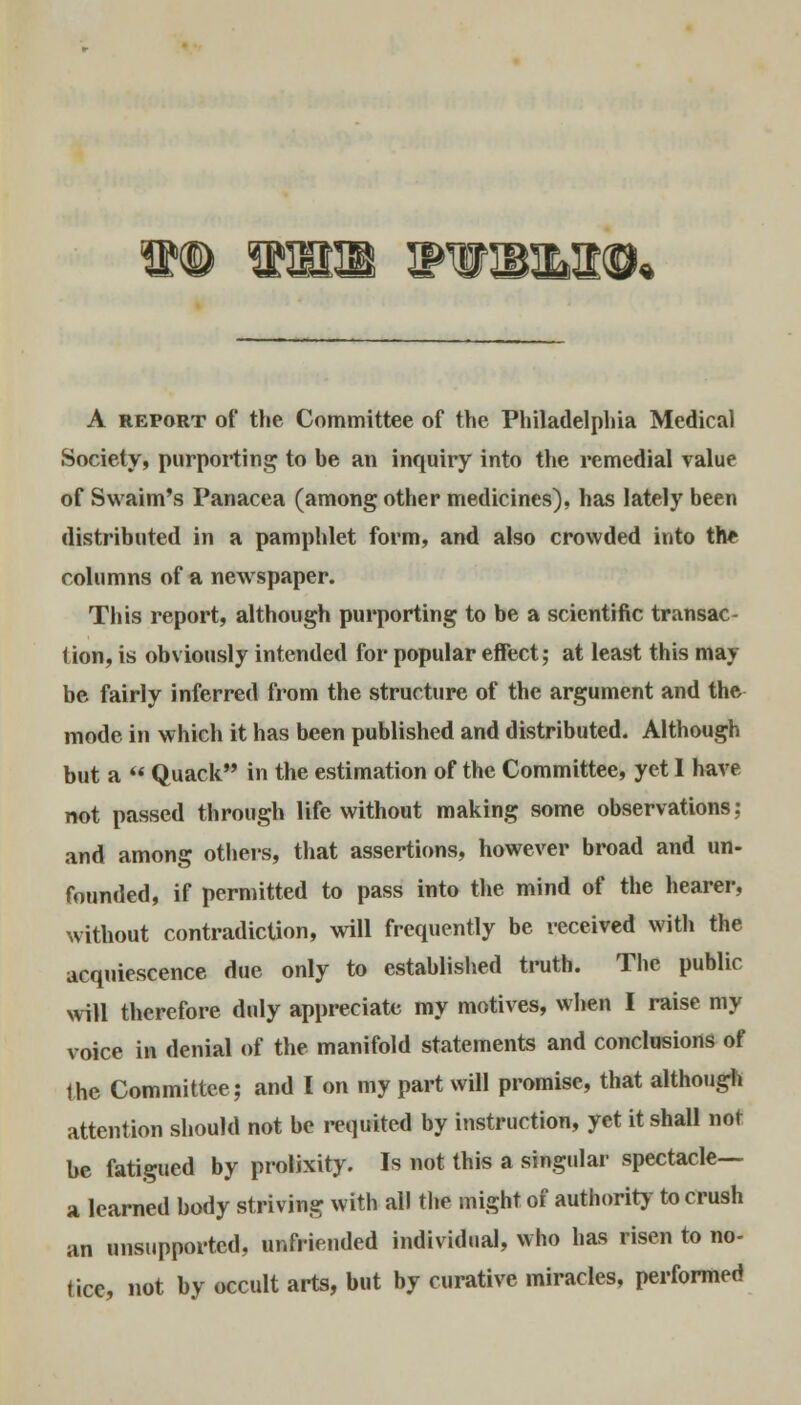 TOHLOft A report of the Committee of the Philadelphia Medical Society, purporting to be an inquiry into the remedial value of Swaim's Panacea (among other medicines), has lately been distributed in a pamphlet form, and also crowded into the columns of a newspaper. This report, although purporting to be a scientific transac- tion, is obviously intended for popular effect; at least this may be fairly inferred from the structure of the argument and the mode in which it has been published and distributed. Although but a « Quack in the estimation of the Committee, yet I have not passed through life without making some observations: and among others, that assertions, however broad and un- founded, if permitted to pass into the mind of the hearer, without contradiction, will frequently be received with the acquiescence due only to established truth. The public will therefore duly appreciate my motives, when I raise my voice in denial of the manifold statements and conclusions of the Committee; and I on my part will promise, that although attention should not be requited by instruction, yet it shall not be fatigued by prolixity. Is not this a singular spectacle— a learned body striving with all the might of authority to crush an unsupported, unfriended individual, who has risen to no- tice, not by occult arts, but by curative miracles, performed