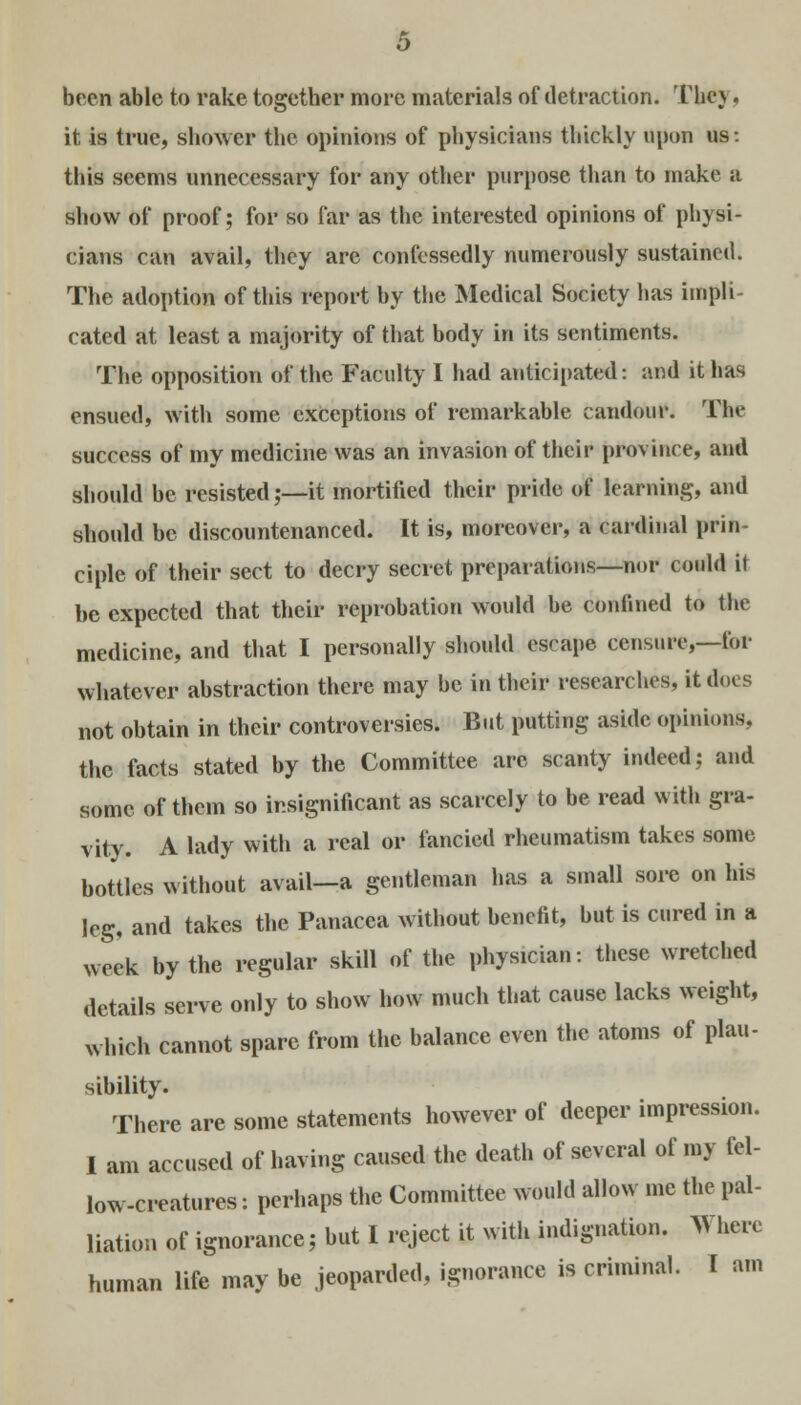 been able to rake together more materials of detraction. The) . it is true, shower the opinions of physicians thickly upon us: this seems unnecessary for any other purpose than to make a show of proof; for so far as the interested opinions of physi- cians can avail, they are confessedly numerously sustained. The adoption of this report by the Medical Society has impli- cated at least a majority of that body in its sentiments. The opposition of the Faculty I had anticipated: and it has ensued, with some exceptions of remarkable candour. The success of my medicine was an invasion of their province, and should be resisted;—it mortified their pride of learning, and should be discountenanced. It is, moreover, a cardinal prin- ciple of their sect to decry secret preparations—nor could it be expected that their reprobation would be confined to the medicine, and that I personally should escape censure,—for whatever abstraction there may be in their researches, it does not obtain in their controversies. But putting aside opinions, the facts stated by the Committee arc scanty indeed; and some of them so insignificant as scarcely to be read with gra- vity. A lady with a real or fancied rheumatism takes some bottles without avail—a gentleman has a small sore on his leg, and takes the Panacea without benefit, but is cured in a week by the regular skill of the physician: these wretched details serve only to show how much that cause lacks weight, which cannot spare from the balance even the atoms of plau- sibility. There are some statements however of deeper impression. 1 am accused of having caused the death of several of my fel- low-creatures: perhaps the Committee would allow me the pal- liation of ignorance; but I reject it with indignation. Where