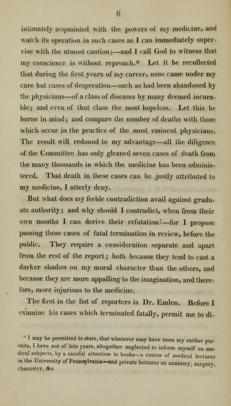 b intimately acquainted with the powers of my medicine, and watch its operation in such cases as I can immediately super- vise with the utmost caution;—and I call God to witness that my conscience is without reproach.* Let it be recollected that during the first years of my career, none came under my care but cases of desperation—such as had been abandoned by the physicians—of a class of diseases by many deemed incura- ble; and even of that class the most hopeless. Let this be borne in mind; and compare the number of deaths with those which occur in the practice of the most eminent physicians. The result will redound to my advantage—all the diligence of the Committee has only gleaned seven cases of death from the many thousands in which the medicine has been adminis- tered. That death in these cases can be justly attributed to my medicine, I utterly deny. But what does my feeble contradiction avail against gradu- ate authority; and why should I contradict, when from their own mouths I can derive their refutation?—for I propose passing these cases of fatal termination in review, before the public. They require a consideration separate and apart from the rest of the report; both because they tend to cast a darker shadow on my moral character than the others, and because they are more appalling to the imagination, and there- fore, more injurious to the medicine. The first in the list of reporters is Dr. Emlen. Before I examine his cases which terminated fatally, permit me to di-  I may be permitted to state, that whatever may have been my earlier pur- suits, I have not of late years, altogether neglected to inform myself on me- dical subjects, by a careful attention to books—a course of medical lecture* in the University of Pennsylvania—and private lectures on anatomy, surgery, chemistry, &c