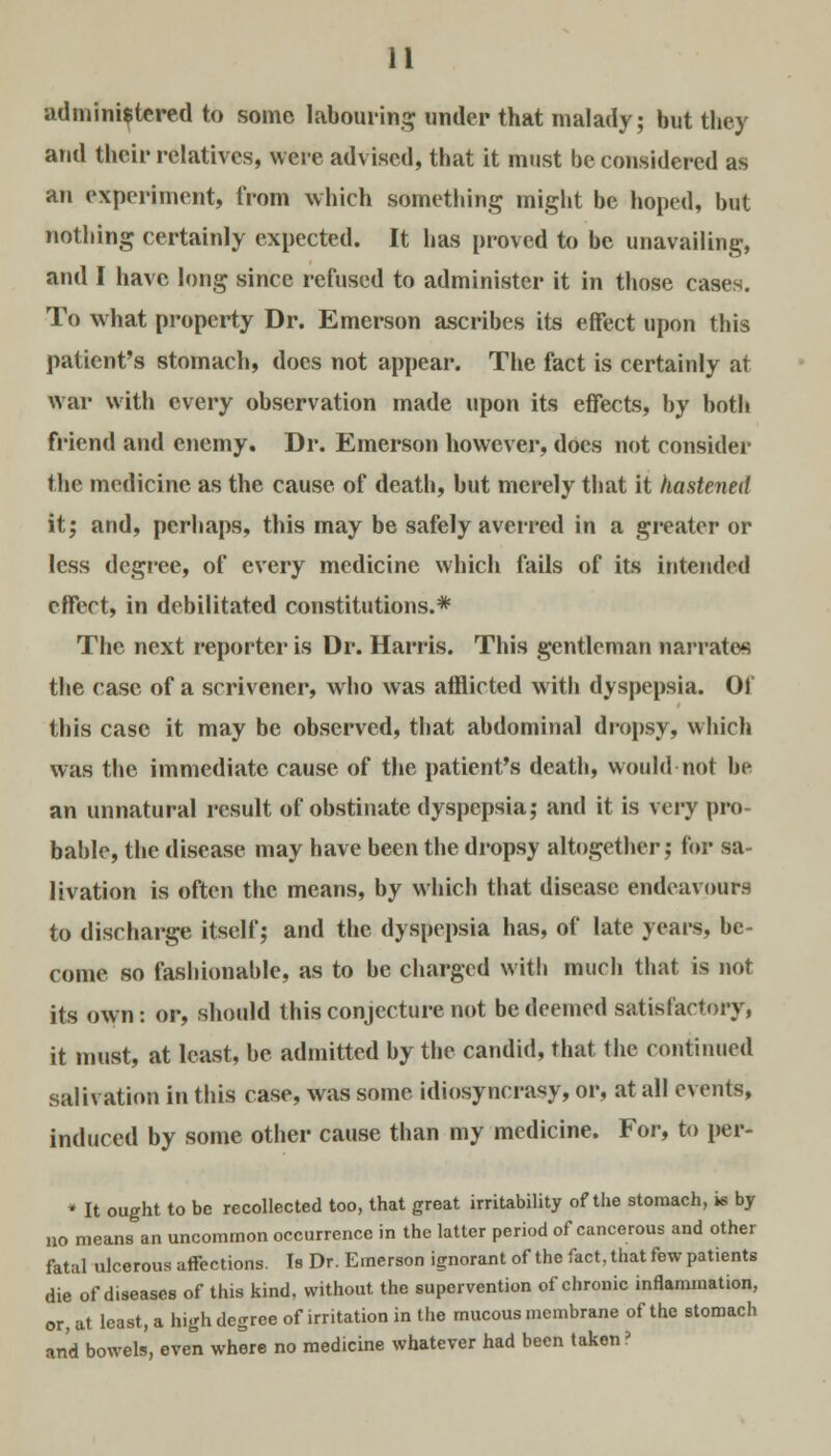 administered to some labouring under that malady; but they and their relatives, were advised, that it must be considered as an experiment, from which something might be hoped, but nothing certainly expected. It has proved to be unavailing, and I have long since refused to administer it in those cases. To what property Dr. Emerson ascribes its effect upon this patient's stomach, docs not appear. The fact is certainly at war with every observation made upon its effects, by both friend and enemy. Dr. Emerson however, does not consider the medicine as the cause of death, but merely that it hastened it; and, perhaps, this may be safely averred in a greater or less degree, of every medicine which fails of its intended effect, in debilitated constitutions.* The next reporter is Dr. Harris. This gentleman narrates the case of a scrivener, who was afflicted with dyspepsia. Of this case it may be observed, that abdominal dropsy, which was the immediate cause of the patient's death, would not be an unnatural result of obstinate dyspepsia; and it is very pro- bable, the disease may have been the dropsy altogether; for sa- livation is often the means, by which that disease endeavours to discharge itself; and the dyspepsia has, of late years, be- come so fashionable, as to be charged with much that is not its own: or, should this conjecture not be deemed satisfactory, it must, at least, be admitted by the candid, that the continued salivation in this case, was some idiosyncrasy, or, at all events, induced by some other cause than my medicine. For, to per- * It ought to be recollected too, that great irritability of the stomach, is by no means an uncommon occurrence in the latter period of cancerous and other fatal ulcerous affections. Is Dr. Emerson ignorant of the fact, that few patients die of diseases of this kind, without, the supervention of chronic inflammation, or, at least, a high degree of irritation in the mucous membrane of the stomach and bowels, even where no medicine whatever had been taken ?