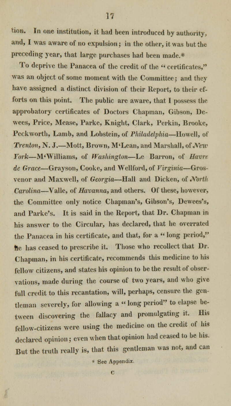 tion. In one institution, it had been introduced by authority, and, I was aware of no expulsion; in the other, it was but the preceding year, that large purchases had been made.* To deprive the Panacea of the credit of the  certificates, was an object of some moment with the Committee; and they have assigned a distinct division of their Report, to their ef- forts on this point. The public are aware, that I possess the approbatory certificates of Doctors Chapman, Gibson, De- wees, Price, Mease, Parke, Knight, Clark, Perkin, Brooke, Peckworth, Lamb, and Lobstein, of Philadelphia—Howell, of Trenton, N. J.—Mott, Brown, M'Lean, and Marshall, of New Fork—M'Williams, of Washington—Le Barron, of Havre de Grace—Grayson, Cooke, and Wellford, of Virginia—Gros- venor and Maxwell, of Georgia—Hall and Dicken, of North Carolina—Valle, of Havanna, and others. Of these, however, the Committee only notice Chapman's, Gibson's, Dewees's, and Parke's. It is said in the Report, that Dr. Chapman in his answer to the Circular, has declared, that he overrated the Panacea in his certificate, and that, for a  long period, !le has ceased to prescribe it. Those who recollect that Dr. Chapman, in his certificate, recommends this medicine to his fellow citizens, and states his opinion to be the result of obser- vations, made during the course of two years, and who give full credit to this recantation, will, perhaps, censure the gen- tleman severely, for allowing a » long period to elapse be- tween discovering the fallacy and promulgating it. His fellow-citizens were using the medicine on the credit of his declared opinion; even when that opinion had ceased to be his. But the truth really is, that this gentleman was not, and can * See Appendix, C