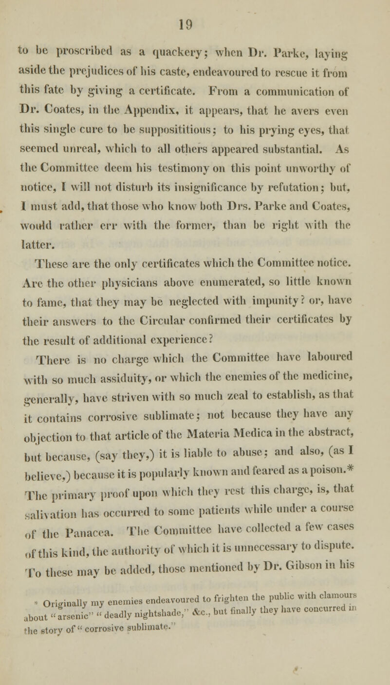 to be proscribed as a quackery; wlicn Dr. Parke, laying aside the prejudices of bis caste, endeavoured to rescue it from this fate by giving a certificate. From a communication of Dr. Coates, in tbe Appendix, it appears, tbat be avers even this single cure to be supposititious; to his prying eyes, tbat seemed unreal, which to all others appeared substantial. As the Committee deem his testimony on this point unworthy of notice, I will not disturb its insignificance by refutation; but. I must add, tbat those who know both Drs. Parke and Coates, woidd rather err with the former, than be right with the latter. These are the only certificates which the Committee notice. Are the other physicians above enumerated, so little known to fame, that they may be neglected with impunity ? or, have their answers to the Circular confirmed their certificates by the result of additional experience? There is no charge which the Committee have laboured with so much assiduity, or which the enemies of the medicine, generally, have striven with so much zeal to establish, as that it contains corrosive sublimate; not because they have any objection to that article of the Materia Medicainthe abstract, but because, (say they,) it is liable to abuse; and also, (as I believe,) because it is popularly known and feared as a poison.* The primary proof upon which they rest tbis charge, is, tbat salivation has occurred to some patients while under a course of the Panacea. Tbe Committee have collected a few cases of this kind, the authority of which it is unnecessary to dispute. To these may be added, those mentioned by Dr. Gibson in his •: Originally my enemies endeavoured to frighten the public with clamours about « Lenic deadly nightshade, &c, but finally they have concurred „ Hie story of corrosive sublimate