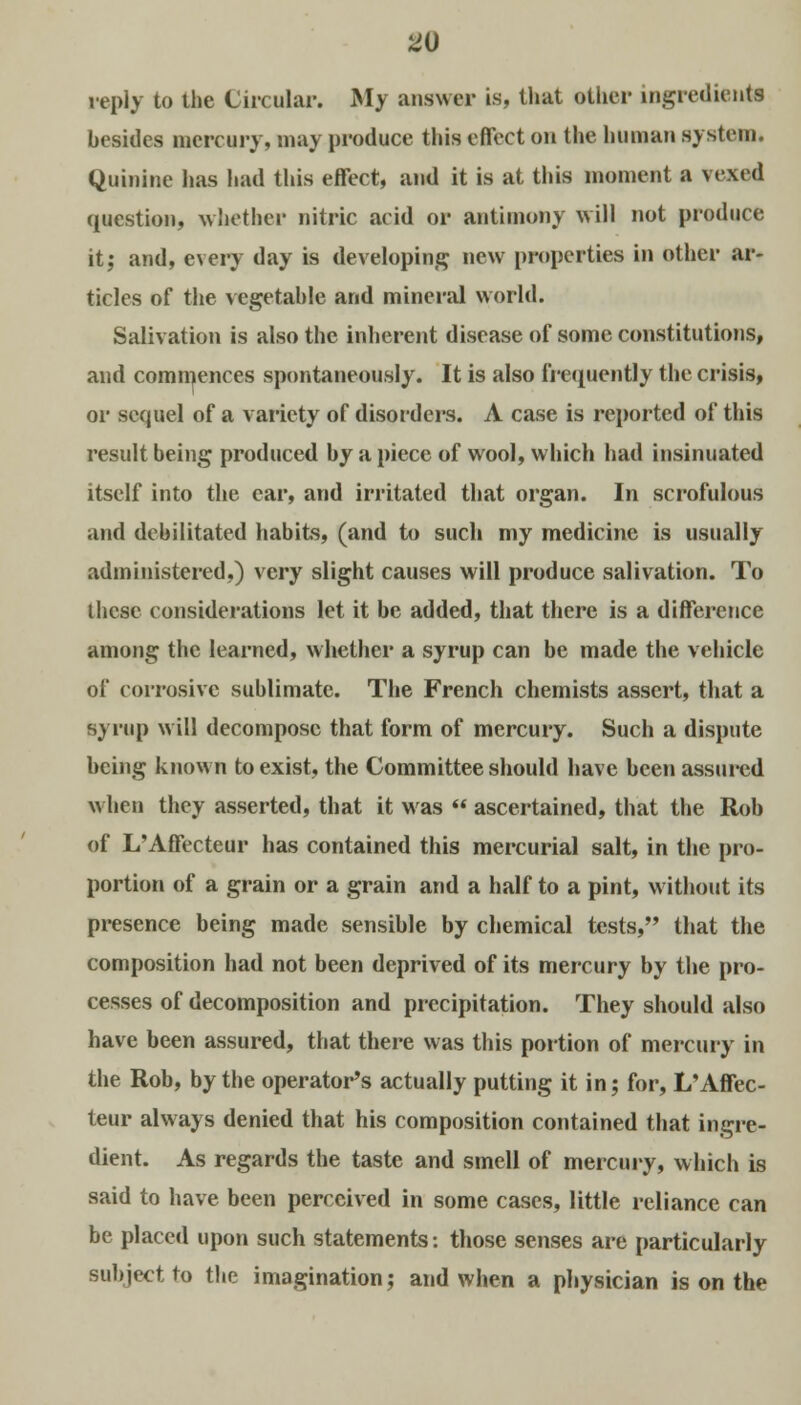 reply to the Circular. My answer is, that other ingredient* besides mercury, may produce this effect on the human system. Quinine has had this effect, and it is at this moment a vexed question, whether nitric acid or antimony will not produce it; and, every day is developing new properties in other ar- ticles of the vegetable and mineral world. Salivation is also the inherent disease of some constitutions, and commences spontaneously. It is also frequently the crisis, or sequel of a variety of disorders. A case is reported of this result being produced by a piece of wool, which had insinuated itself into the ear, and irritated that organ. In scrofulous and debilitated habits, (and to such my medicine is usually administered.) very slight causes will produce salivation. To these considerations let it be added, that there is a difference among the learned, whether a syrup can be made the vehicle of corrosive sublimate. The French chemists assert, that a syrup will decompose that form of mercury. Such a dispute being known to exist, the Committee should have been assured when they asserted, that it was  ascertained, that the Rob of L'Affecteur has contained this mercurial salt, in the pro- portion of a grain or a grain and a half to a pint, without its presence being made sensible by chemical tests, that the composition had not been deprived of its mercury by the pro- cesses of decomposition and precipitation. They should also have been assured, that there was this portion of mercury in the Rob, by the operator's actually putting it in; for, L'Affec- teur always denied that his composition contained that ingre- dient. As regards the taste and smell of mercury, which is said to have been perceived in some cases, little reliance can be placed upon such statements: those senses are particularly subject to the imagination; and when a physician is on the
