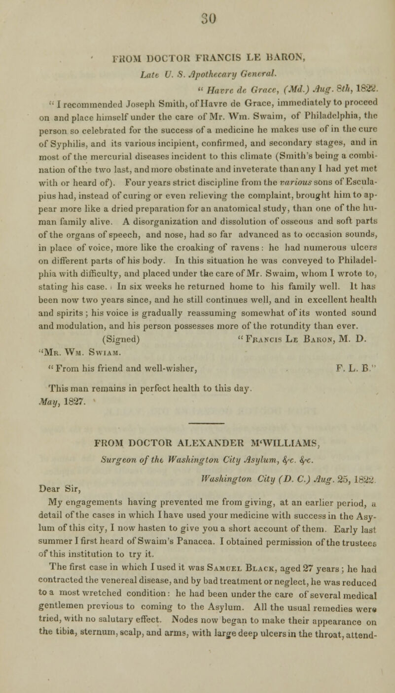 1 ROM DOCTOR FRANCIS LE BARON, Late U. S. Apothecary General.  Havre de Grace, (Md.) .iug. 8th, 1822. • I recommended Joseph Smith, of Havre de Grace, immediately to proceed on and place himself under the care of Mr. Win. Svvaim, of Philadelphia, the person so celebrated for the success of a medicine he makes use of in the cure of Syphilis, and its various incipient, confirmed, and secondary stages, and in most of the mercurial diseases incident to this climate (Smith's being a combi nation of the two last, and more obstinate and inveterate than any 1 had yet met with or heard of). Four years strict discipline from the various sons of Escula- pius had, instead of curing or even relieving the complaint, brought him to ap- pear more like a dried preparation for an anatomical study, than one of the hu- man family alive. A disorganization and dissolution of osseous and soft parts of the organs of speech, and nose, had so far advanced as to occasion sounds, in place of voice, more like the croaking of ravens: he had numerous ulcers on different parts of his body. In this situation ho was conveyed to Philadel- phia with difficulty, and placed under the care of Mr. Swaim, whom I wrote to, stating his case, i In six weeks he returned home to his family well. It has been now two years since, and he still continues well, and in excellent health and spirits; his voice is gradually reassuming somewhat of its wonted sound and modulation, and his person possesses more of the rotundity than ever. (Signed)  Fpancis Le Bakon, M. D. 'Mr. Wm. Swiam.  From his friend and well-wisher, F. L. B  This man remains in perfect health to this day. May, 1827. FROM DOCTOR ALEXANDER M'WILLIAMS, Surgeon of the Washington City Asylum, fyc. fyc. Washington City (D. C.) Aug. 25, 1822 Dear Sir, My engagements having prevented me from giving, at an earlier period, ;i detail of the cases in which I have used your medicine with success in the Asy- lum of this city, I now hasten to give you a short account of them. Early last summer I first heard ofSwaim's Panacea. I obtained permission of the trustees of this institution to try it. The first case in which I used it was Samuel Black, aged 27 years ; he had contracted the venereal disease, and by bad treatment or neglect, he was reduced to a most wretched condition: he had been under the care of several medical gentlemen previous to coming to the Asylum. All the usual remedies wer« tried, with no salutary effect. Nodes now began to make their appearance on the tibia, sternum, scalp, and arms, with large deep ulcers in the throat, attend-