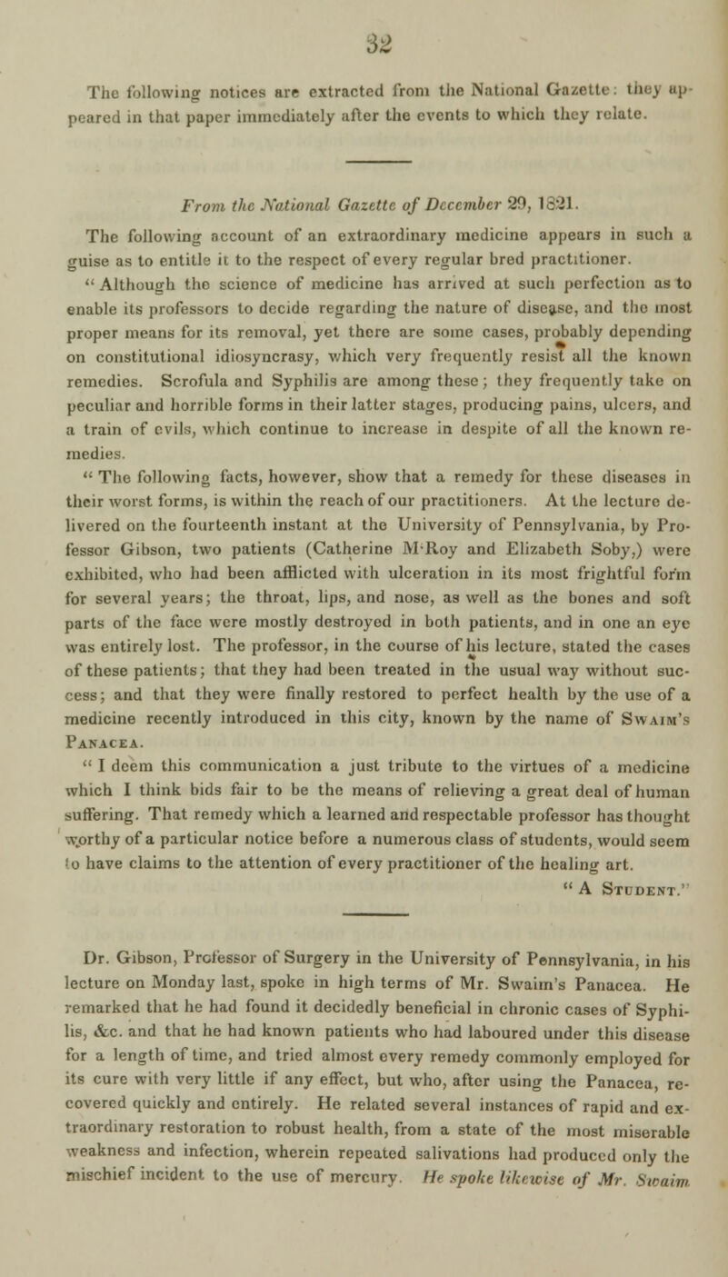 62 The following notices are extracted from the National Gazette: the,) ap peared in that paper immediately after the events to which they relate. From the National Gazette of December 29, 1831. The following account of an extraordinary medicine appears in such a guise as to entitle it to the respect of every regular bred practitioner.  Although the science of medicine has arrived at such perfection as to enable its professors to decide regarding the nature of disease, and tho most proper means for its removal, yet there are some cases, probably depending on constitutional idiosyncrasy, which very frequently resist all the known remedies. Scrofula and Syphilis are among these; they frequently take on peculiar and horrible forms in their latter stages, producing pains, ulcers, and a train of evils, which continue to increase in despite of all the known re- medies.  The following facts, however, show that a remedy for these diseases in their worst forms, is within the reach of our practitioners. At the lecture de- livered on the fourteenth instant at the University of Pennsylvania, by Pro- fessor Gibson, two patients (Catherine M-Roy and Elizabeth Soby,) were exhibited, who had been afflicted with ulceration in its most frightful form for several years; the throat, lips, and nose, as well as the bones and soft parts of the face were mostly destroyed in both patients, and in one an eye was entirely lost. The professor, in the course of his lecture, stated the cases of these patients; that they had been treated in the usual way without suc- cess ; and that they were finally restored to perfect health by the use of a medicine recently introduced in this city, known by the name of Swain's Panacea.  I deem this communication a just tribute to the virtues of a medicine which I think bids fair to be the means of relieving a great deal of human suffering. That remedy which a learned and respectable professor has thought worthy of a particular notice before a numerous class of students, would seem *o have claims to the attention of every practitioner of the healing art.  A Student.'' Dr. Gibson, Professor of Surgery in the University of Pennsylvania, in his lecture on Monday last, spoke in high terms of Mr. Swaim's Panacea. He remarked that he had found it decidedly beneficial in chronic cases of Syphi- lis, &c. and that he had known patients who had laboured under this disease for a length of time, and tried almost every remedy commonly employed for its cure with very little if any effect, but who, after using the Panacea, re- covered quickly and entirely. He related several instances of rapid and ex- traordinary restoration to robust health, from a state of the most miserable weakness and infection, wherein repeated salivations had produced only the mischief incident to the use of mercury. He spoke likewise of Mr. Sioaiw,