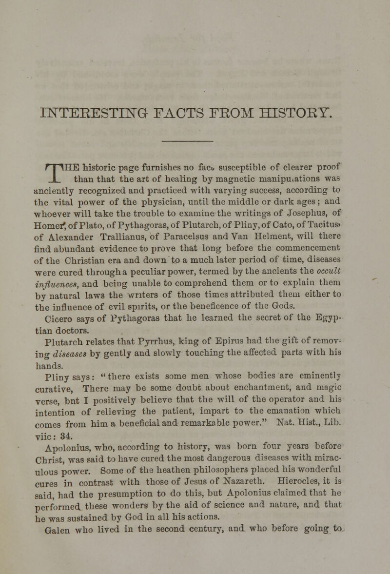 INTERESTING- FACTS FROM HISTORY. THE historic page furnishes no fact, susceptible of clearer proof than that the art of healing by magnetic manipulations was anciently recognized and practiced with varying success, according to the vital power of the physician, until the middle or dark ages ; and whoever will take the trouble to examine the writings of Josephus, of Homer*, of Plato, of Pythagoras, of Plutarch, of Pliny, of Cato, of Tacitus> of Alexander Trallianus, of Paracelsus and Van Helment, will there find abundant evidence to prove that long before the commencement of the Christian era and down to a much later period of time, diseases were cured through a peculiar power, termed by the ancients the occult influences, and being unable to comprehend them or to explain them bv natural laws the writers of those time3 attributed them either to the influence of evil spirits, or the beneficence of the Gods. Cicero says of Pythagoras that he learned the secret of the Egyp- tian doctors. Plutarch relates that Pyrrhus, king of Epirus had the gift of remov- ing diseases by gently and slowly touching the affected parts with his hands. Pliny says: there exists some men whose bodies are eminently curative, There may be some doubt about enchantment, and magic verse, bnt I positively believe that the will of the operator and his intention of relieving the patient, impart to the emanation which comes from him a beneficial and remarkable power. Nat. Hist., Lib. viic: 34. Apolonius, who, according to history, was born four yeara before Christ, was said to have cured the most dangerous diseases with mirac- ulous power. Some of the heathen philosophers placed his wonderful cures in contrast with those of Jesus of Nazareth. Hierocles, it is said, had the presumption to do this, but Apolonius claimed that he performed, these wonders by the aid of science and nature, and that he was sustained by God in all his actions. Galen who lived in the second century, and who before going to