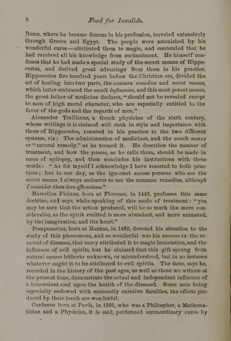 Home, where he became famous in his profession, traveled extensively through Greece and Egypt. The people were astonished by his wonderful cures — attributed them to magic, and contended that he had received all his knowledge from enchantment. He himself con- fesses that he had made a special study of the secret means of Hippo- crates, and derived great advantage from them in his practice. Hippocrates five-hundred years before the Christian era, divided the art of healing into two parts, the common remedies and secret means, which latter embraced the occult influences, and this most potent means, the great father of medicine declares,  should not be revealed except to men of high moral character, who are especially entitled to the favor of the gods and the regards of men. Alexander Trallianus, a Greek physician of the sixth century, whose writings it is claimed will rank in style and importance with those of Hippocrates, resorted in his practice to the two different systems, viz: The administration of medicines, and the occult means or  natural remedy, as he termed it. He describes the manner of treatment, and how the passes, as he calls them, should be made in cases of epilepsy, and then concludes his instructions with these words :  As for myself I acknowledge I have resorted to both prac- tices ; but in our day, as the ignorant accuse persons who use the secret means, I always endeavor to use the common remedies, although I consider them less efficacious. Marcellus Ficinus, born at Florence, in 1443, professes this same doctrine, and says, while speaking of this mode of treatment:  you may be sure that the action produced, will be so much the more con- siderable, as the spirit emitted is more abundant, and more animated, by the imagination, and the heart. Pomponatius, born at Mantua, in 1462, devoted his attention to the study of this phenomena, and so wonderful wTas his success in the re- moval of diseases, that many attributed it to magic incantation, and the influence of evil spirits, but he claimed that this gift sprung from natural causes hitherto unknown, or misunderstood, but in no instance whatever ought it to be attributed to evil spirits. The facts, says he, recorded in the history of the past ages, as well as those we witness at the present time, demonstrate the actual and independent influence of a benevolent soul upon the health of the diseased. Some men being especially endowed with eminently curative faculties, the effects pro- duced by their touch are wonderful. Cardanus born at Pavia, in 1501, who was a Philospher, a Mathema- tician and a Physician, it is said, performed extraordinary cures by