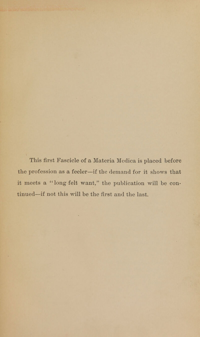 This first Fascicle of a Materia Medica is placed before the profession as a feeler—if the demand for it shows that it meets a long felt want, the publication will be con- tinued—if not this will be the first and the last.