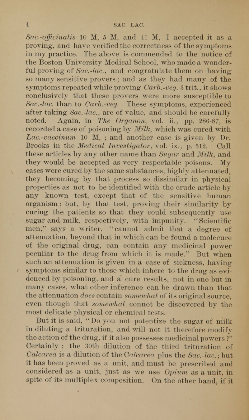 Sac.-officinalis 10 M, 5 M. and 41 M. I accepted it as a proving, and have verified the correctness of the symptoms in my practice. The above is commended to the notice of the Boston University Medical School, who made a wonder- ful proving of/Sac.-/«6*., and congratulate them on having so many sensitive provers ; and as they had many of the symptoms repeated while proving Carb.-veg. 3 trit., it shows conclusively that these provers were more susceptible to Sac.-lac. than to Carb.-veg. These symptoms, experienced after taking Sac.-lac, are of value, and should be carefully noted. Again, in The Organon, vol. ii., pp. 286-87, is recorded a case of poisoning by Milk, which was cured with Lac.-vaccinum 10 M, ; and another case is given by Dr. Brooks in the Medical Investigator, vol. ix., p. 512. Call these articles by any other name than Sugar and Milk, and they would be accepted as very respectable poisons. My cases were cured by the same substances, highly attenuated, they becoming by that process so dissimilar in physical properties as not to be identified with the crude article by any known test, except that of the sensitive human organism ; but, by that test, proving their similarity by curing the patients so that they could subsequently use sugar and milk, respectively, with impunity. Scientific men. says a writer, cannot admit that a degree of attenuation, beyond that in which can be found a molecure of the original drug, can contain any medicinal power peculiar to the drug from which it is made. But when such an attenuation is given in a case of sickness, having ' symptoms similar to those which inhere to the drug as evi- denced by poisoning, and a cure results, not in one but in many cases, what other inference can be drawn than that the attenuation does contain somewhat of its original source, even though that somewhat connot be discovered by the most delicate physical or chemical tests. But it is said, Do you not potentize the sugar of milk in diluting a trituration, and will not it therefore modify the action of the drug, if it also possesses medicinal powers ? Certainly ; the 30th dilution of the third trituration of Calcarea is a dilution of the Calcarea plus the Sac.-lac.; but it has been proved as a unit, and must be prescribed and considered as a unit, just as we use Opium as a unit, in spite of its multiplex composition. On the other hand, if it