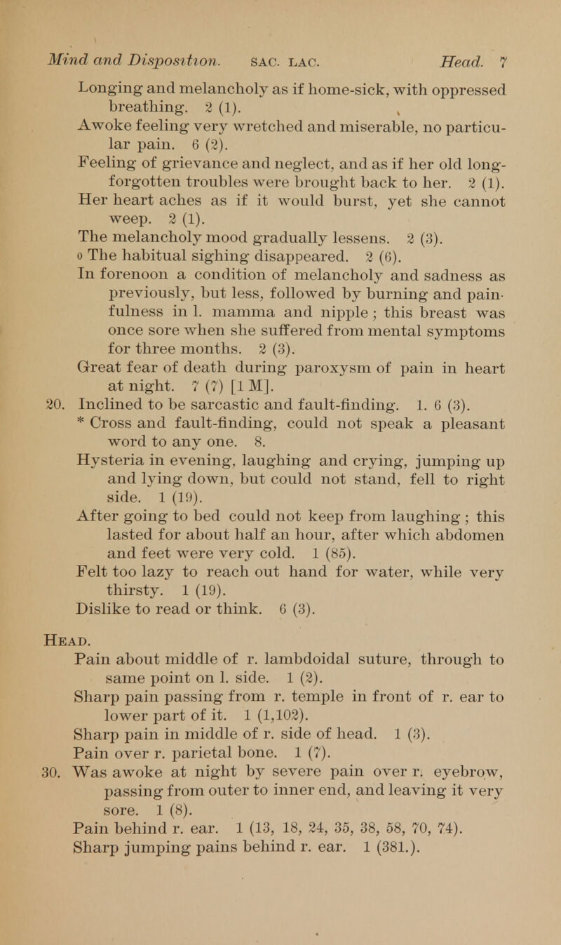 Longing and melancholy as if home-sick, with oppressed breathing, 2 (1). Awoke feeling very wretched and miserable, no particu- lar pain. 6 (2). Feeling of grievance and neglect, and as if her old long- forgotten troubles were brought back to her. 2 (1). Her heart aches as if it would burst, yet she cannot weep. 2 (1). The melancholy mood gradually lessens. 2 (3). 0 The habitual sighing disappeared. 2 (6). In forenoon a condition of melancholy and sadness as previously, but less, followed by burning and pain- fulness in 1. mamma and nipple; this breast was once sore when she suffered from mental symptoms for three months. 2 (3). Great fear of death during paroxysm of pain in heart at night. 7 (7) [1 M]. 20. Inclined to be sarcastic and fault-finding. 1. 6 (3). * Cross and fault-finding, could not speak a pleasant word to any one. 8. Hysteria in evening, laughing and crying, jumping up and lying down, but could not stand, fell to right side. 1 (19). After going to bed could not keep from laughing ; this lasted for about half an hour, after which abdomen and feet were very cold. 1 (85). Felt too lazy to reach out hand for water, while very thirsty. 1 (19). Dislike to read or think. 6 (3). Head. Pain about middle of r. lambdoidal suture, through to same point on 1, side. 1 (2). Sharp pain passing from r. temple in front of r. ear to lower part of it. 1 (1,102). Sharp pain in middle of r, side of head. 1 (3). Pain over r. parietal bone. 1 (7). 30, Was awoke at night by severe pain over r. eyebrow, passing from outer to inner end, and leaving it very sore, 1 (8), Pain behind r. ear. 1 (13, 18, 24, 35, 38, 58, 70, 74). Sharp jumping pains behind r. ear, 1 (381,),