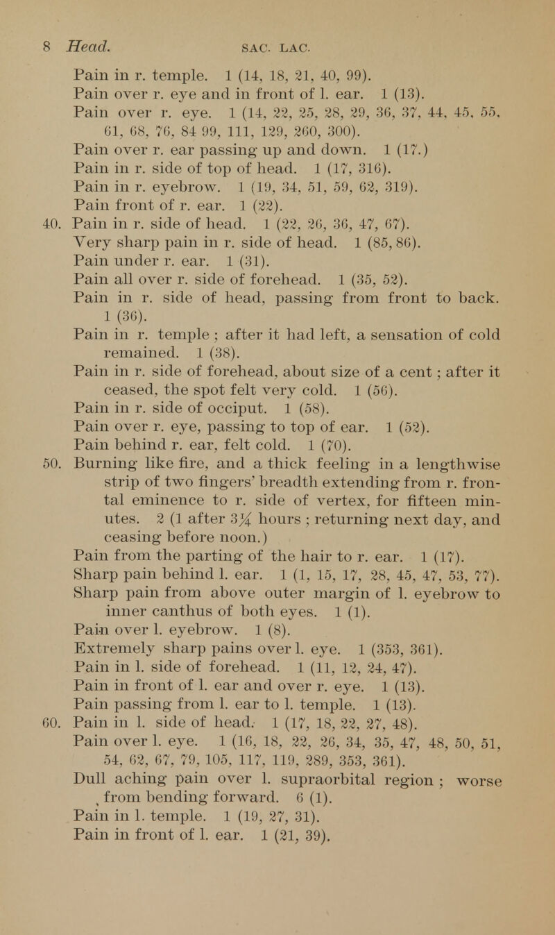 Pain in r. temple. 1 (14, 18, 21, 40, 99). Pain over r. eye and in front of 1. ear. 1 (13). Pain over r. eye. 1 (14, 22, 25, 28, 29, 36, 37, 44. 45, 55, 61, 68, 76, 84 99, 111, 129, 260, 300). Pain over r. ear passing up and down, 1 (17.) Pain in r. side of top of head. 1 (17, 316). Pain in r. eyebrow. 1 (19, 34, 51, 59, 62, 319). Pain front of r. ear. 1 (22). 40. Pain in r. side of head. 1 (22, 26, 36, 47, 67). Very sharp pain in r. side of head. 1 (85, 86). Pain under r. ear. 1 (31). Pain all over r. side of forehead. 1 (35, 52). Pain in r. side of head, passing from front to back. 1 (36). Pain in r. temple ; after it had left, a sensation of cold remained. 1 (38). Pain in r. side of forehead, about size of a cent; after it ceased, the spot felt very cold. 1 (56). Pain in r. side of occiput. 1 (58). Pain over r. eye, passing to top of ear. 1 (52). Pain behind r. ear, felt cold. 1 (70). 50. Burning like fire, and a thick feeling in a lengthwise strip of two fingers' breadth extending from r. fron- tal eminence to r. side of vertex, for fifteen min- utes. 2 (1 after 3^ hours ; returning next day, and ceasing before noon.) Pain from the parting of the hair to r. ear. 1 (17). Sharp pain behind 1. ear. 1 (1, 15, 17, 28, 45, 47, 53, 77). Sharp pain from above outer margin of 1. eyebrow to inner canthus of both eyes. 1 (1). Pain over 1. eyebrow. 1 (8). Extremely sharp pains overl. eye. 1 (353, 361). Pain in 1. side of forehead. 1 (11, 12, 24, 47). Pain in front of 1. ear and over r. eye. 1 (13). Pain passing from 1. ear to 1. temple. 1 (13). 60. Pain in 1. side of head. 1 (17, 18, 22, 27, 48). Pain over 1. eye. 1 (16, 18, 22, 26, 34, 35, 47, 48, 50, 51, 54, 62, 67, 79, 105, 117, 119, 289, 353, 361). Dull aching pain over 1. supraorbital region ; worse , from bending forward. 6 (1), Pain in 1. temple. 1 (19, 27, 31). Pain in front of 1. ear. 1 (21, 39),