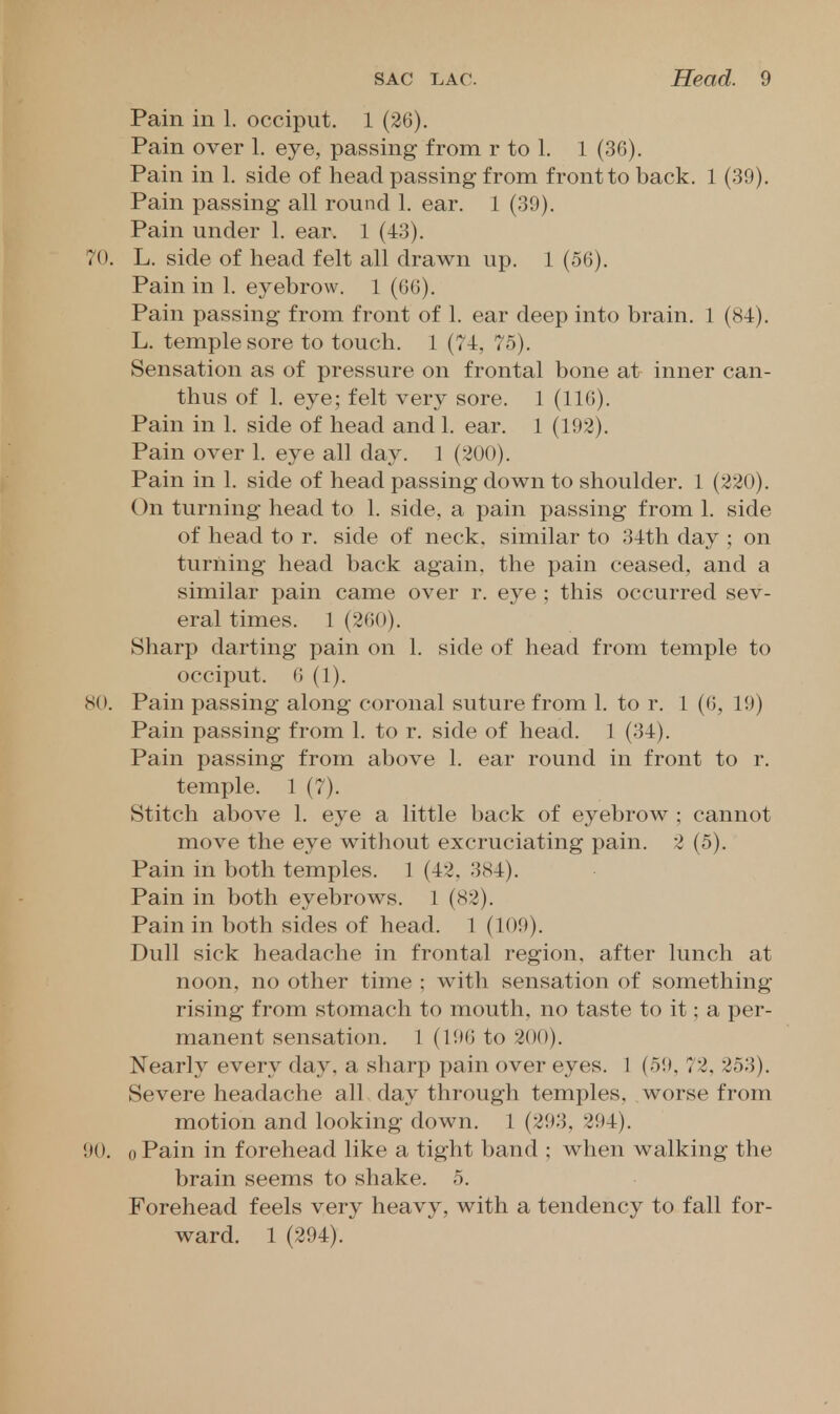 Pain in 1. occiput. 1 (26). Pain over 1. eye, passing from r to 1. 1 (36). Pain in 1. side of head passing from front to back. 1 (39). Pain passing all round 1. ear. 1 (39). Pain under 1. ear. 1 (43). 70. L. side of head felt all drawn up. 1 (56). Pain in 1. eyebrow. 1 (66). Pain passing from front of 1. ear deep into brain. 1 (84). L. temple sore to touch. 1 (74, 75). Sensation as of pressure on frontal bone at inner can- thus of 1. eye; felt very sore. 1 (116). Pain in 1. side of head and 1. ear. 1 (193). Pain over 1. eye all day. 1 (200). Pain in 1. side of head passing down to shoulder. 1 (220). On turning head to 1. side, a pain passing from 1. side of head to r. side of neck, similar to 34th day ; on turning head back again, the pain ceased, and a similar pain came over r. eye ; this occurred sev- eral times. 1 (260). Sharp darting pain on 1. side of head from temple to occiput. 6 (1). 80. Pain passing along coronal suture from 1. to r. 1 (6, 19) Pain passing from 1. to r. side of head. 1 (34). Pain passing from above 1. ear round in front to r. temple. 1 (7). Stitch above 1. eye a little back of eyebrow ; cannot move the eye without excruciating pain. 2 (5). Pain in both temples. 1 (42. 384). Pain in both eyebrows. 1 (82). Pain in both sides of head. 1 (109). Dull sick headache in frontal region, after lunch at noon, no other time ; with sensation of something- rising from stomach to mouth, no taste to it; a per- manent sensation. 1 (196 to 200). Nearly every day, a sharp pain over eyes. 1 (59, 72, 253), Severe headache all day through temples, worse from motion and looking down. 1 (293, 294). 90. 0 Pain in forehead like a tight band ; when walking the brain seems to shake. 5. Forehead feels very heavy, with a tendency to fall for- ward. 1 (294).