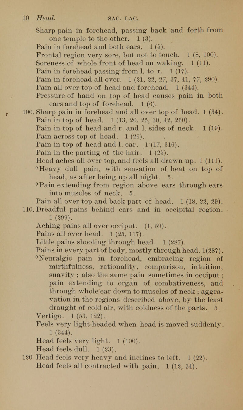 Sharp pain in forehead, passing back and forth from one temple to the other. 1 (3). Pain in forehead and both ears. 1 (5). Frontal region very sore, but not to touch. 1 (8, 100). Soreness of whole front of head on waking. 1 (11). Pain in forehead passing from 1. to r. 1 (17). Pain in forehead all over. 1 (21, 22, 27, 37, 41, 77, 290). Pain all over top of head and forehead. 1 (344). Pressure of hand on top of head causes pain in both ears and top of forehead. 1 (6). 100. Sharp pain in forehead and all over top of head. 1 (34). Pain in top of head. 1 (13, 20, 25, 30, 42, 260). Pain in top of head and r. and 1. sides of neck. 1 (19). Pain across top of head. 1 (26). Pain in top of head and 1. ear. 1 (17, 316). Pain in the parting of the hair. 1 (25). Head aches all over top, and feels all drawn up. 1 (111). 0 Heavy dull pain, with sensation of heat on top of head, as after being up all night. 5. ^ Pain extending from region above ears through ears into muscles of neck. 5. Pain all over top and back part of head. 1 (18, 22, 29). 110. Dreadful pains behind ears and in occipital region. 1 (299). Aching pains all over occiput. (1, 59). Pains all over head. 1 (25, 117). Little pains shooting through head. 1 (287). Pains in every part of body, mostly through head. 1(287). ^Neuralgic pain in forehead, embracing region of mirthfulness. rationality, comparison, intuition, suavity ; also the same pain sometimes in occiput ; pain extending to organ of combativeness, and through whole'ear down to muscles of neck ; aggra- vation in the regions described above, by the least draught of cold air, with coldness of the parts. 5. Vertigo. 1 (53, 122). Feels very light-headed when head is moved suddenly. 1 (344). Head feels very light. 1 (100). Head feels dull. 1(23). 120 Head feels very heavy and inclines to left. 1 (22). Head feels all contracted with pain. 1 (12, 34),