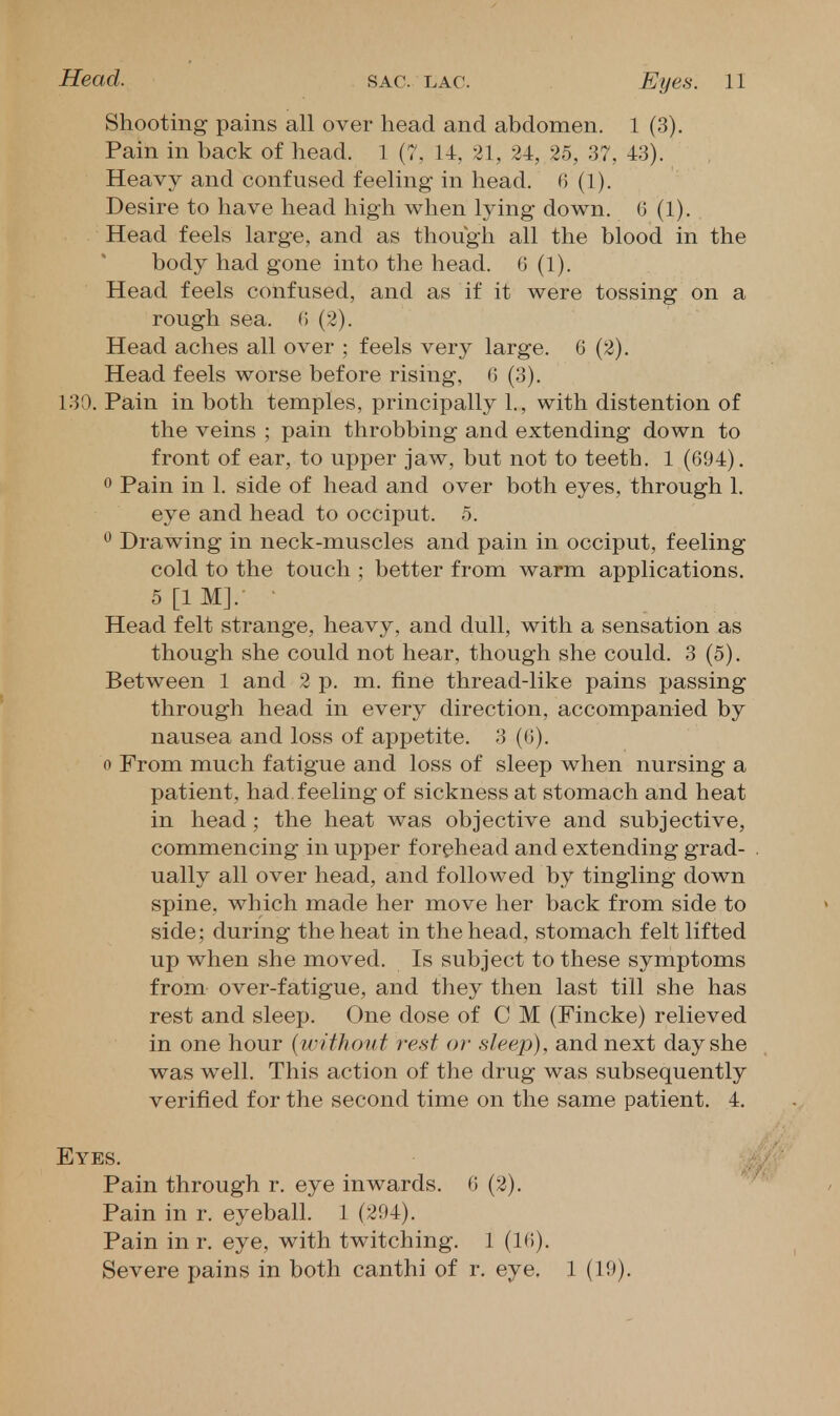 Shooting pains all over head and abdomen. 1 (3). Pain in back of head. 1 (7, 14, 21, 24, 25, 37, 43). Heavy and confused feeling in head. 6 (1). Desire to have head high when lying down. (J (1). Head feels large, and as though all the blood in the body had gone into the head. 0 (1). Head feels confused, and as if it were tossing on a rough sea. 0 (2). Head aches all over ; feels very large. 6 (2). Head feels worse before rising, 6 (3). 130. Pain in both temples, principally 1., with distention of the veins ; pain throbbing and extending down to front of ear, to upper jaw, but not to teeth. 1 (694). 0 Pain in 1. side of head and over both eyes, through 1. eye and head to occiput. 5. ^ Drawing in neck-muscles and pain in occiput, feeling cold to the touch ; better from warm applications. 5[1M].- • Head felt strange, heavy, and dull, with a sensation as though she could not hear, though she could. 3 (5). Between 1 and 2 p. m. fine thread-like pains passing through head in every direction, accompanied by nausea and loss of appetite. 3 (6). 0 From much fatigue and loss of sleep when nursing a patient, had feeling of sickness at stomach and heat in head; the heat was objective and subjective, commencing in upper forehead and extending grad- ually all over head, and followed by tingling down spine, which made her move her back from side to side; during the heat in the head, stomach felt lifted up when she moved. Is subject to these symptoms from over-fatigue, and they then last till she has rest and sleep. One dose of C M (Fincke) relieved in one hour {without rest of sleep), and next day she was well. This action of the drug was subsequently verified for the second time on the same patient. 4. Eyes. Pain through r. eye inwards. 0 (2). Pain in r. eyeball. 1 (204). Pain in r. eye, with twitching. 1 (IH). Severe pains in both canthi of r. eye. 1 (19).