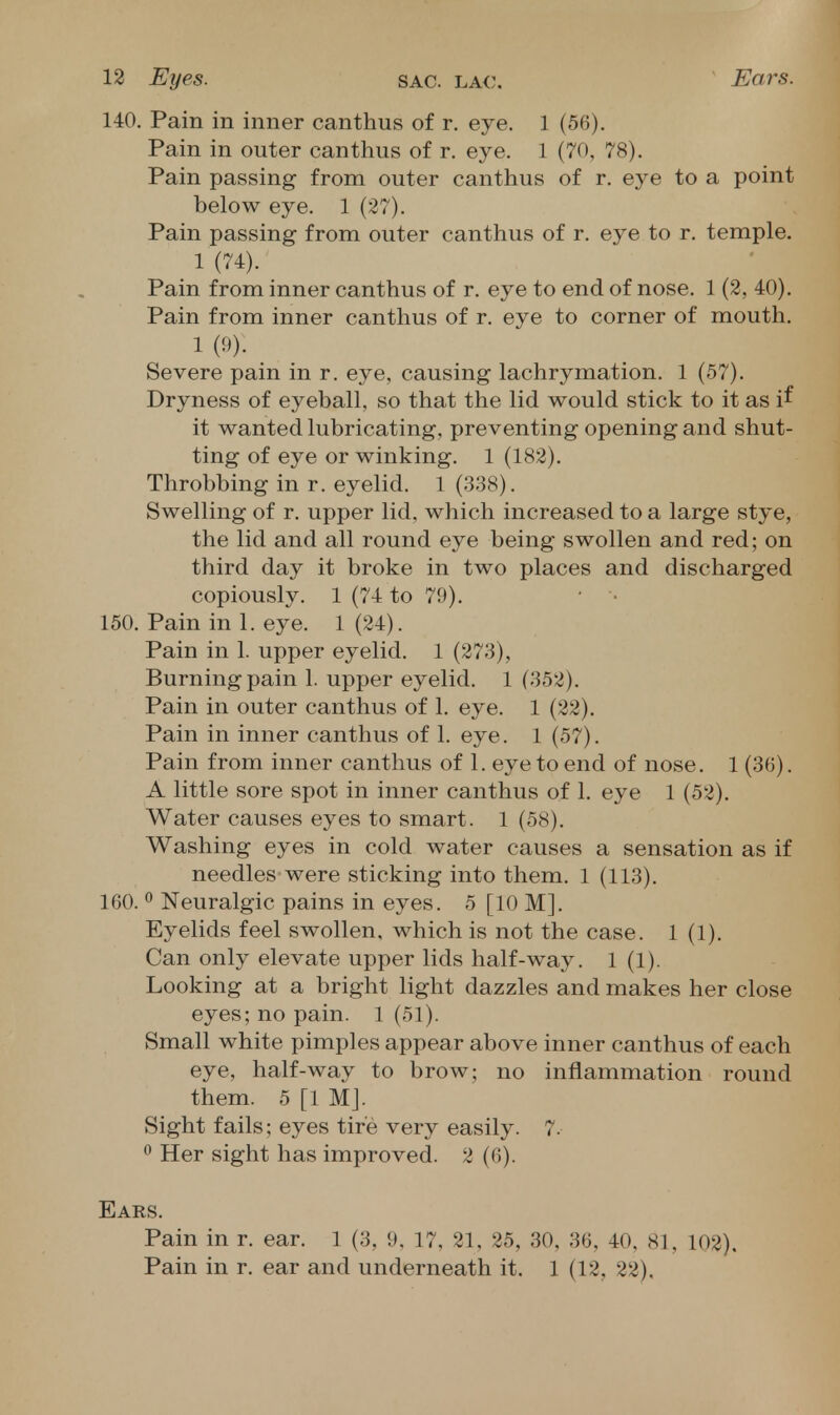 140. Pain in inner canthus of r. eye. 1 (56). Pain in outer canthus of r. eye. 1 (70, 78). Pain passing from outer canthus of r. eye to a point below eye. 1 (27). Pain passing from outer canthus of r. eye to r. temple. 1 (74). Pain from inner canthus of r. eye to end of nose. 1 (2, 40). Pain from inner canthus of r. eve to corner of mouth. 1 (9). Severe pain in r. eye, causing lachrymation. 1 (57). Dryness of eyeball, so that the lid would stick to it as if it wanted lubricating, preventing opening and shut- ting of eye or winking. 1 (182). Throbbing in r. eyelid. 1 (338). Swelling of r. upper lid, which increased to a large stye, the lid and all round eye being swollen and red; on third day it broke in two places and discharged copiously. 1 (74 to 79). • ■ 150. Pain in 1. eye. 1 (24). Pain in 1. upper eyelid. 1 (273), Burning pain 1. upper eyelid. 1 (352). Pain in outer canthus of 1. eye. 1 (22). Pain in inner canthus of 1. eye. 1 (57). Pain from inner canthus of 1. eye to end of nose. 1 (36). A little sore spot in inner canthus of 1. eye 1 (52). Water causes eyes to smart. 1 (58). Washing eyes in cold water causes a sensation as if needles were sticking into them. 1 (113). 160. ° Neuralgic pains in eyes. 5 [10 M]. Eyelids feel swollen, which is not the case. 1(1). Can only elevate upper lids half-way. 1 (1). Looking at a bright light dazzles and makes her close eyes; no pain. 1 (51). Small white pimples appear above inner canthus of each eye, half-way to brow; no inflammation round them. 5 [1 MJ. Sight fails; eyes tire very easily. 7. ^ Her sight has improved. 2 (6). Ears. Pain in r. ear. 1 (3, 9, 17, 21, 25, 30, 36. 40, 81, 102). Pain in r. ear and underneath it. 1 (12, 22).