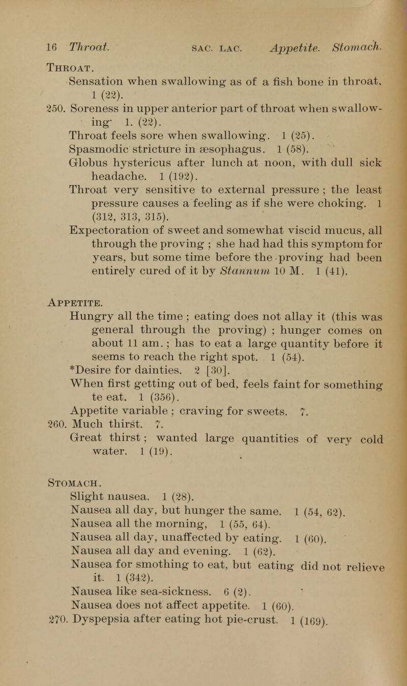 Throat. Sensation when swallowing as of a fish bone in throat. 1 (22). 250. Soreness in upper anterior part of throat when swallow- ing- 1. (22). Throat feels sore when swallowing. 1 (25). Spasmodic stricture in sesophagus. 1 (58). Globus hystericus after lunch at noon, with dull sick headache. 1 (192). Throat very sensitive to external pressure ; the least pressure causes a feeling as if she were choking. 1 (312, 313, 315). Expectoration of sweet and somewhat viscid mucus, all through the proving ; she had had this symptom for years, but some time before the proving had been entirely cured of it by Stannuui 10 M. 1 (41). Appetite. Hungry all the time ; eating does not allay it (this was general through the proving) ; hunger comes on about 11 am.; has to eat a large quantity before it seems to reach the right spot. 1 (54). *Desire for dainties. 2 [30]. When first getting out of bed, feels faint for something te eat. 1 (350). Appetite variable ; craving for sweets. 7. 260. Much thirst. 7. Great thirst; wanted large quantities of very cold water. 1 (19). Stomach . Slight nausea. 1 (28), Nausea all day, but hunger the same. 1 (54, 62). Nausea all the morning, 1 (55, 64). Nausea all day, unaffected by eating, i (60). Nausea all day and evening. 1 (62). Nausea for smothing to eat, but eating did not relieve it. 1 (342). Nausea like sea-sickness. 6 (2). Nausea does not affect appetite. 1 (60). 270. Dyspepsia after eating hot pie-crust. 1 (169).